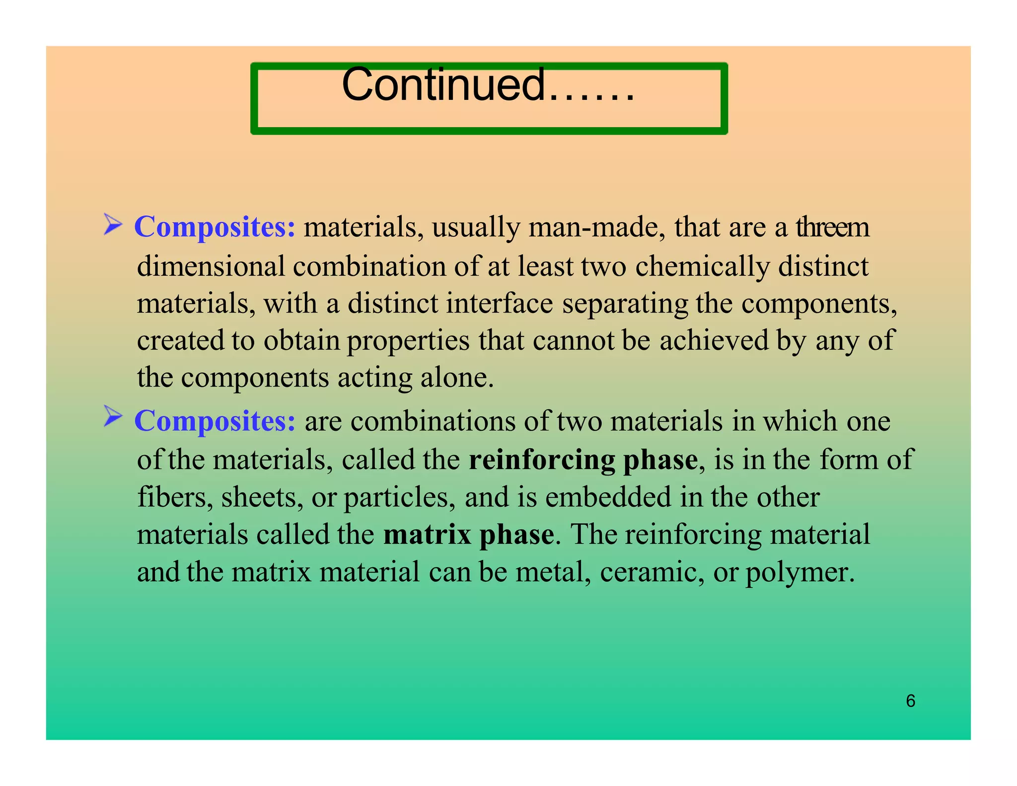 Continued……
Composites: materials, usually man-made, that are a threem
dimensional combination of at least two chemically distinct
materials, with a distinct interface separating the components,
created to obtain properties that cannot be achieved by any of
the components acting alone.
Composites: are combinations of two materials in which one
of the materials, called the reinforcing phase, is in the form of
fibers, sheets, or particles, and is embedded in the other
materials called the matrix phase. The reinforcing material
and the matrix material can be metal, ceramic, or polymer.
6
 