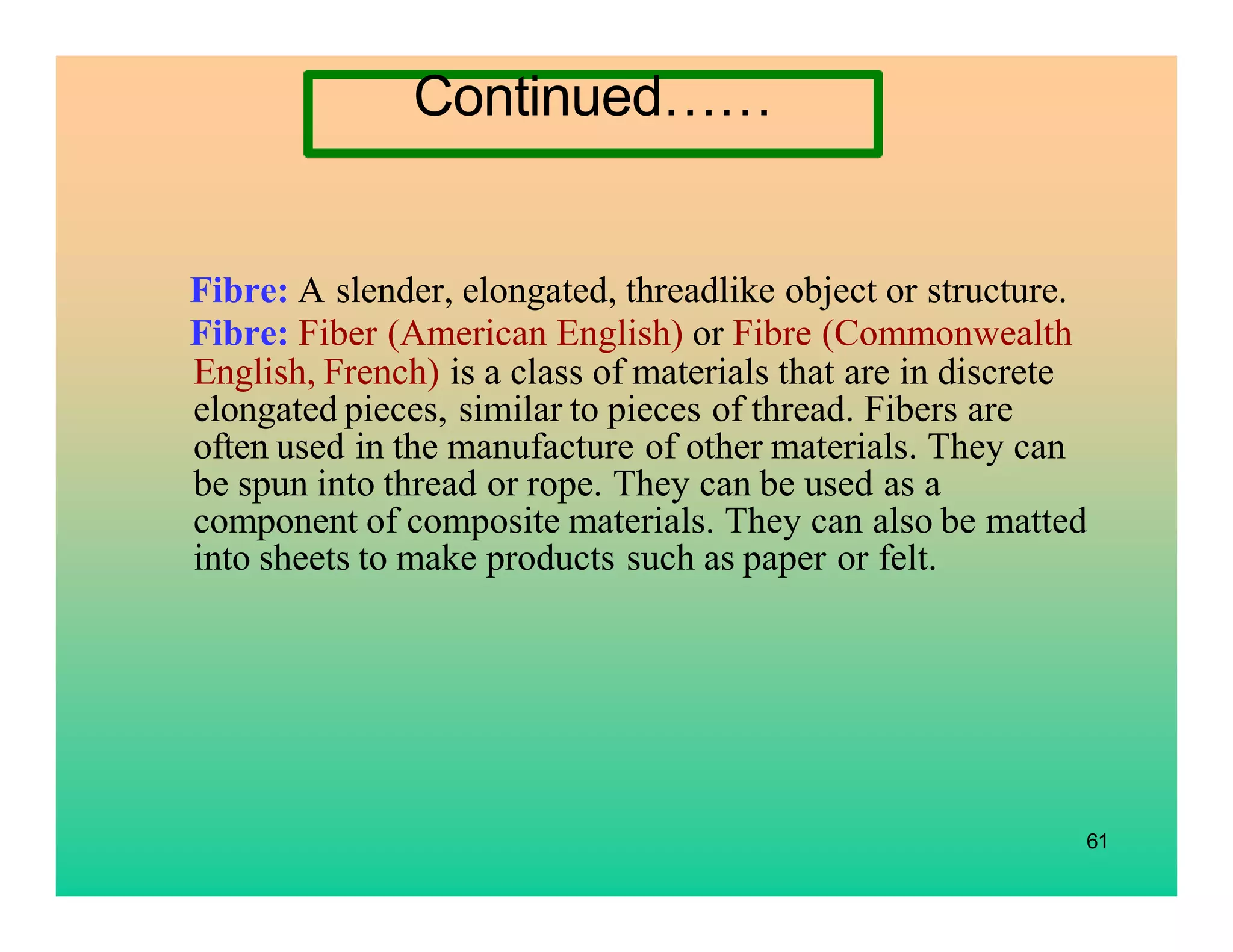 61
Fibre: A slender, elongated, threadlike object or structure.
Fibre: Fiber (American English) or Fibre (Commonwealth
English, French) is a class of materials that are in discrete
elongated pieces, similar to pieces of thread. Fibers are
often used in the manufacture of other materials. They can
be spun into thread or rope. They can be used as a
component of composite materials. They can also be matted
into sheets to make products such as paper or felt.
Continued……
 