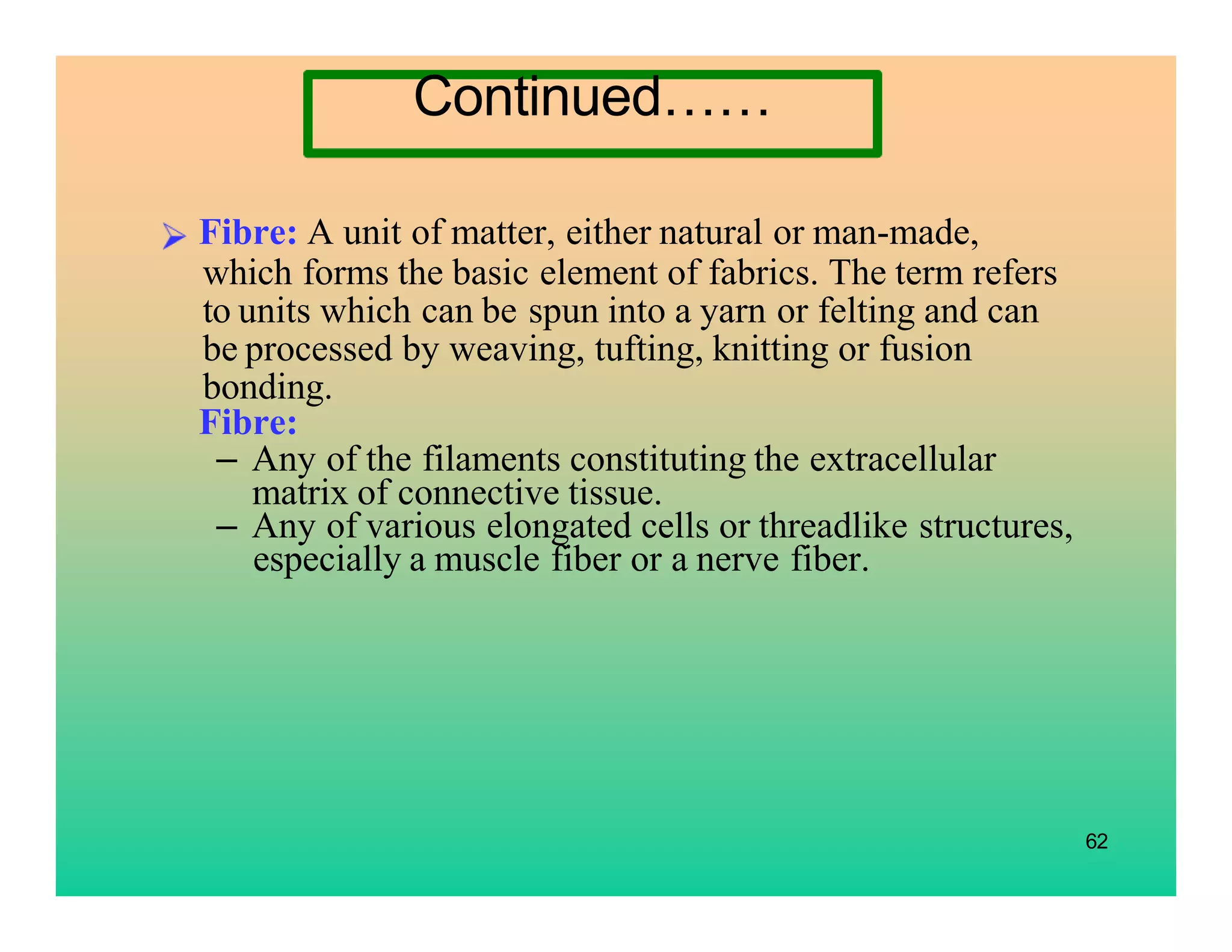62
Fibre: A unit of matter, either natural or man-made,
which forms the basic element of fabrics. The term refers
to units which can be spun into a yarn or felting and can
be processed by weaving, tufting, knitting or fusion
bonding.
Fibre:
– Any of the filaments constituting the extracellular
matrix of connective tissue.
– Any of various elongated cells or threadlike structures,
especially a muscle fiber or a nerve fiber.
Continued……
 