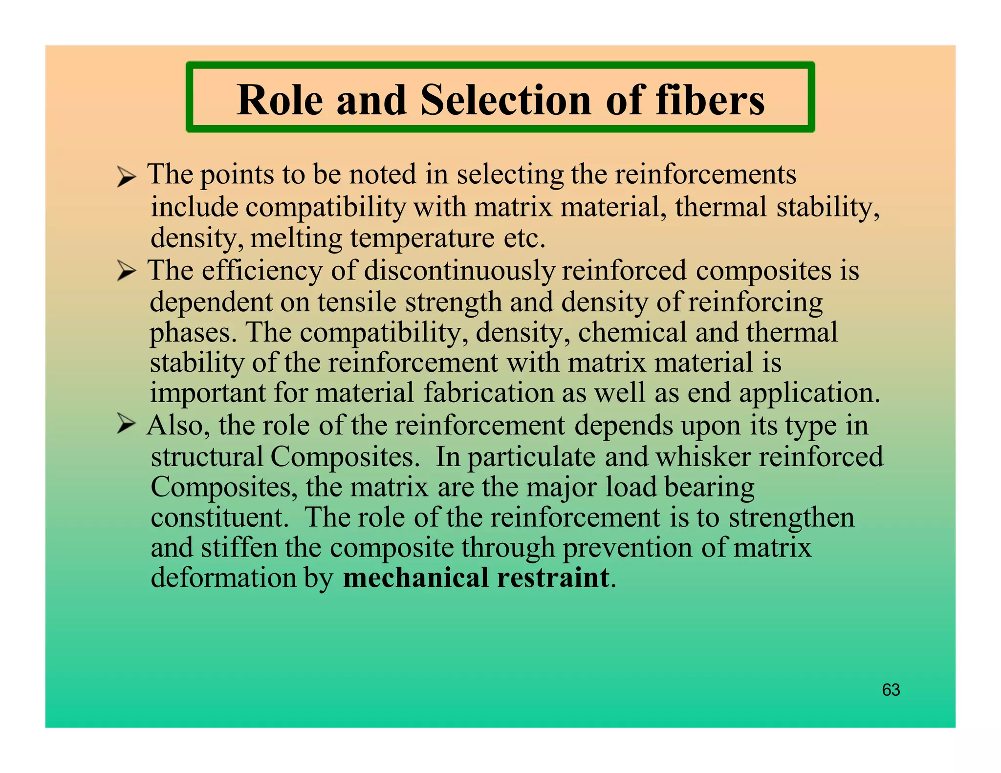 The points to be noted in selecting the reinforcements
include compatibility with matrix material, thermal stability,
density, melting temperature etc.
The efficiency of discontinuously reinforced composites is
dependent on tensile strength and density of reinforcing
phases. The compatibility, density, chemical and thermal
stability of the reinforcement with matrix material is
important for material fabrication as well as end application.
Also, the role of the reinforcement depends upon its type in
structural Composites. In particulate and whisker reinforced
Composites, the matrix are the major load bearing
constituent. The role of the reinforcement is to strengthen
and stiffen the composite through prevention of matrix
deformation by mechanical restraint.
63
Role and Selection of fibers
 