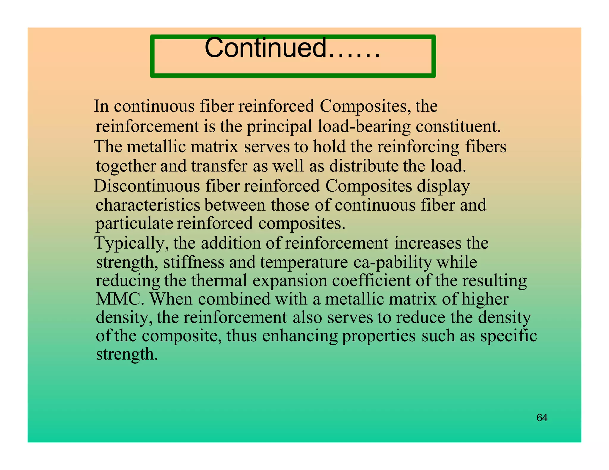 In continuous fiber reinforced Composites, the
reinforcement is the principal load-bearing constituent.
The metallic matrix serves to hold the reinforcing fibers
together and transfer as well as distribute the load.
Discontinuous fiber reinforced Composites display
characteristics between those of continuous fiber and
particulate reinforced composites.
Typically, the addition of reinforcement increases the
strength, stiffness and temperature ca-pability while
reducing the thermal expansion coefficient of the resulting
MMC. When combined with a metallic matrix of higher
density, the reinforcement also serves to reduce the density
of the composite, thus enhancing properties such as specific
strength.
64
Continued……
 