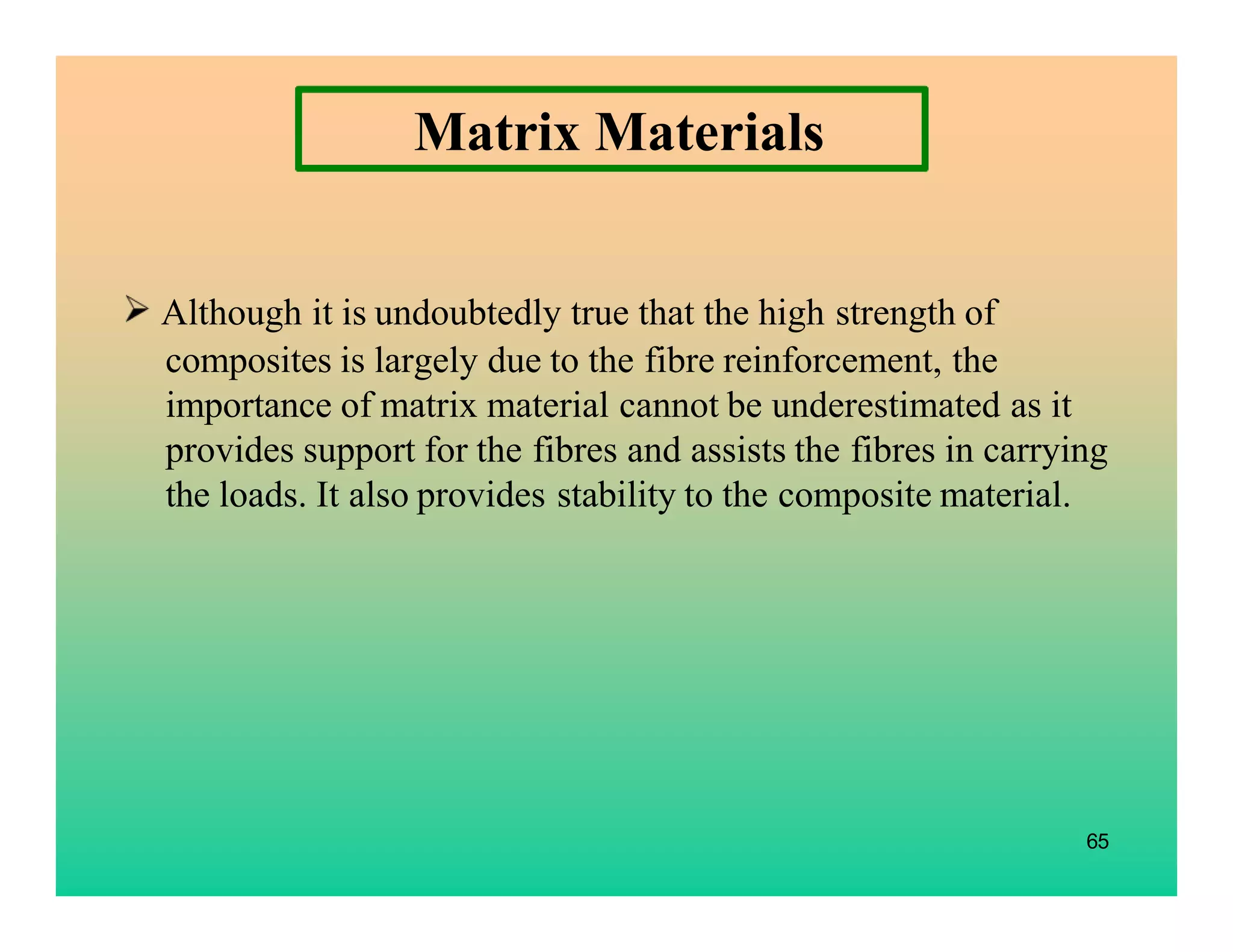 65
Matrix Materials
Although it is undoubtedly true that the high strength of
composites is largely due to the fibre reinforcement, the
importance of matrix material cannot be underestimated as it
provides support for the fibres and assists the fibres in carrying
the loads. It also provides stability to the composite material.
 