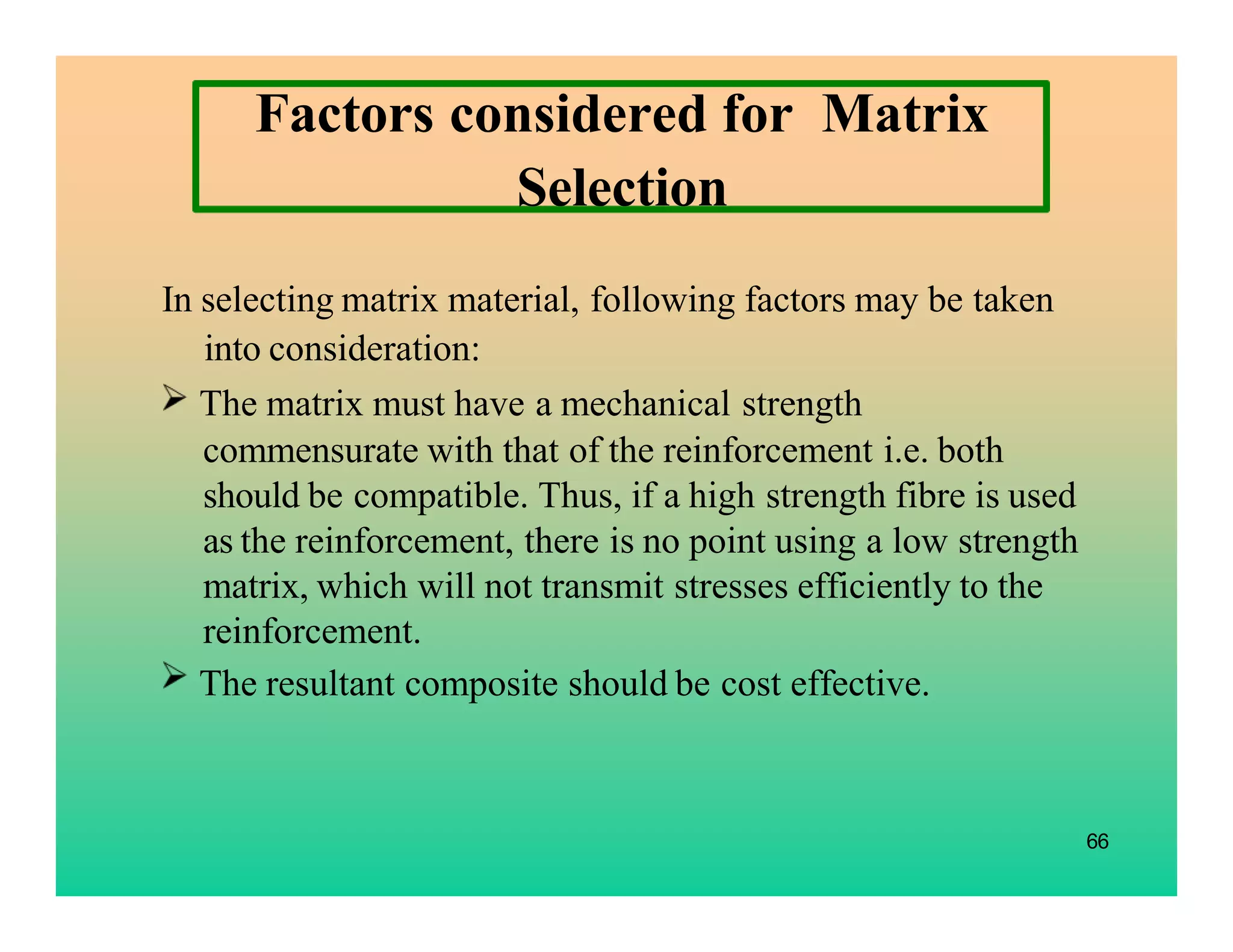 66
Factors considered for Matrix
Selection
In selecting matrix material, following factors may be taken
into consideration:
The matrix must have a mechanical strength
commensurate with that of the reinforcement i.e. both
should be compatible. Thus, if a high strength fibre is used
as the reinforcement, there is no point using a low strength
matrix, which will not transmit stresses efficiently to the
reinforcement.
The resultant composite should be cost effective.
 