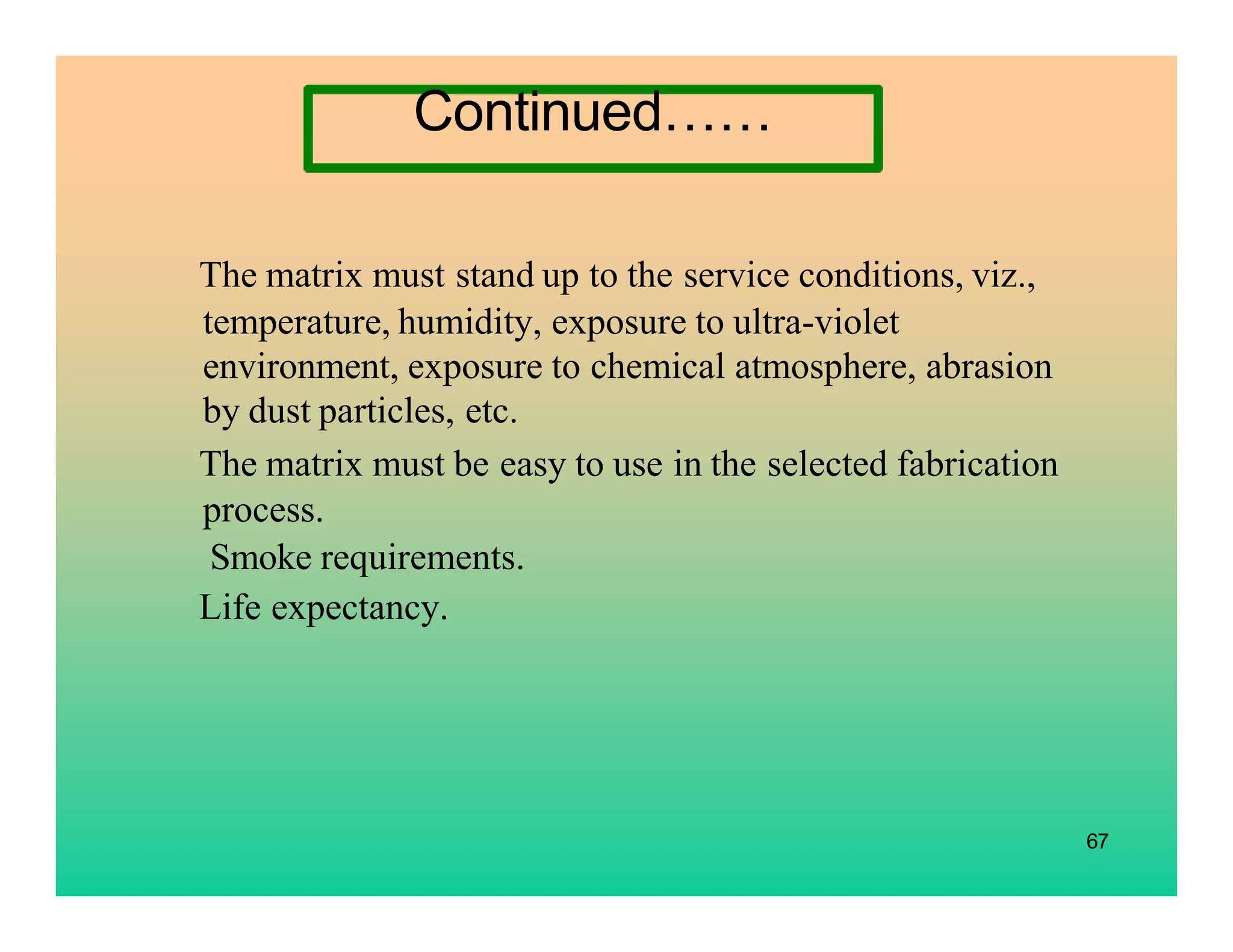 67
The matrix must stand up to the service conditions, viz.,
temperature, humidity, exposure to ultra-violet
environment, exposure to chemical atmosphere, abrasion
by dust particles, etc.
The matrix must be easy to use in the selected fabrication
process.
Smoke requirements.
Life expectancy.
Continued……
 