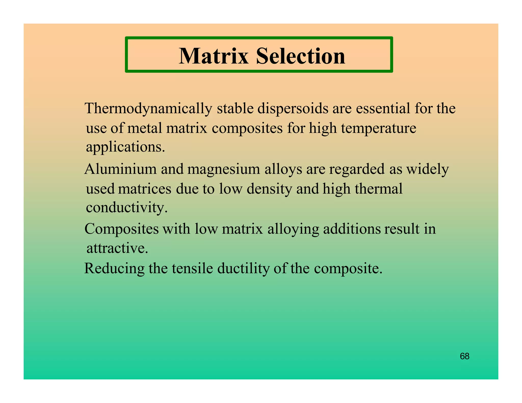 68
Matrix Selection
Thermodynamically stable dispersoids are essential for the
use of metal matrix composites for high temperature
applications.
Aluminium and magnesium alloys are regarded as widely
used matrices due to low density and high thermal
conductivity.
Composites with low matrix alloying additions result in
attractive.
Reducing the tensile ductility of the composite.
 