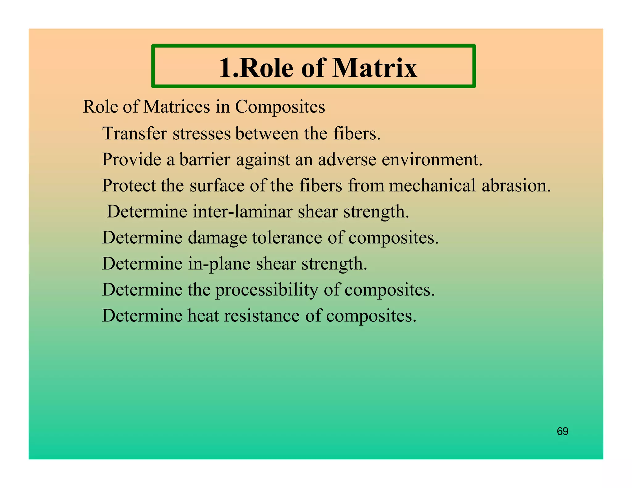 69
1.Role of Matrix
Role of Matrices in Composites
Transfer stresses between the fibers.
Provide a barrier against an adverse environment.
Protect the surface of the fibers from mechanical abrasion.
Determine inter-laminar shear strength.
Determine damage tolerance of composites.
Determine in-plane shear strength.
Determine the processibility of composites.
Determine heat resistance of composites.
 