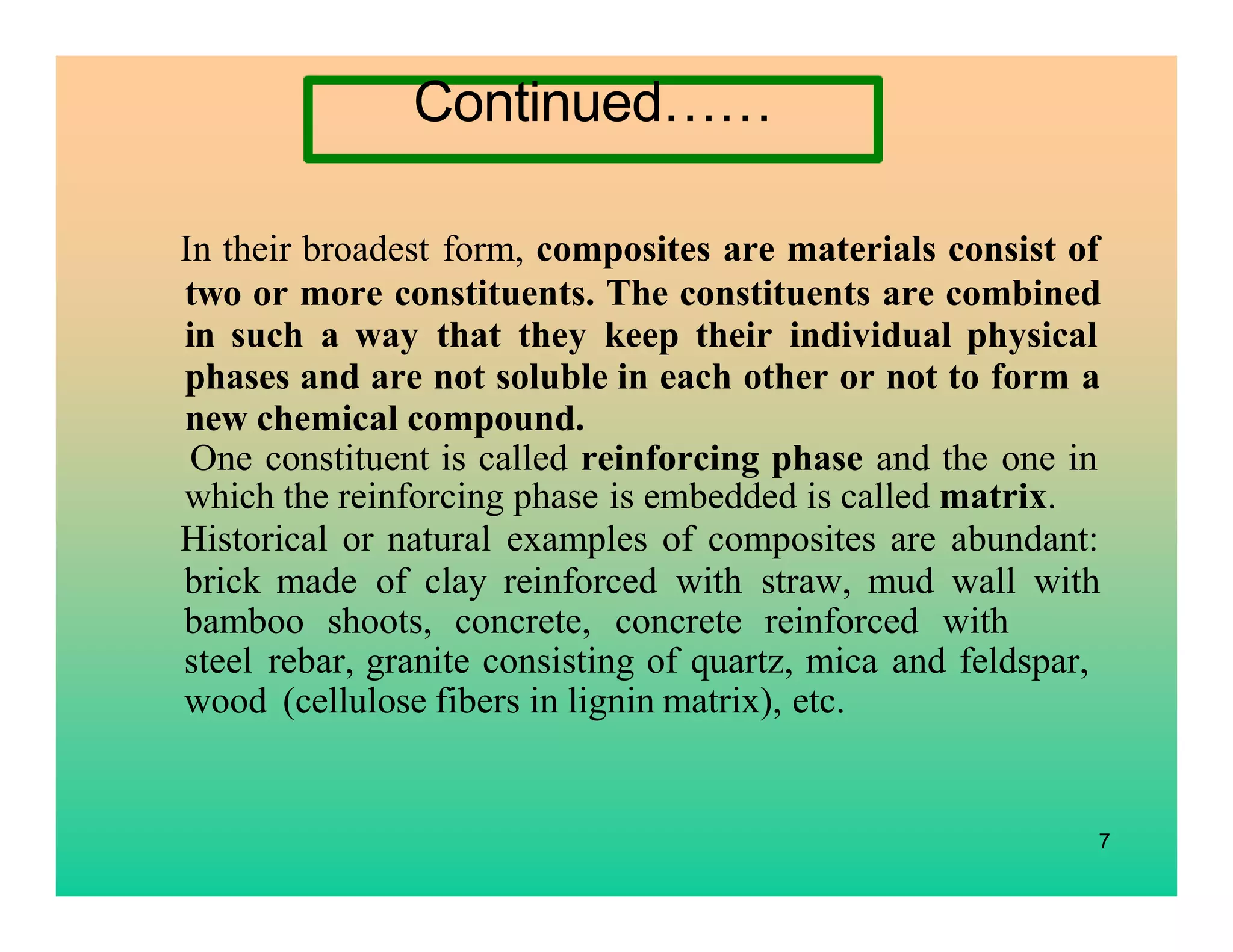 7
In their broadest form, composites are materials consist of
two or more constituents. The constituents are combined
in such a way that they keep their individual physical
phases and are not soluble in each other or not to form a
new chemical compound.
One constituent is called reinforcing phase and the one in
which the reinforcing phase is embedded is called matrix.
Historical or natural examples of composites are abundant:
brick made of clay reinforced with straw, mud wall with
bamboo shoots, concrete, concrete reinforced with
steel rebar, granite consisting of quartz, mica and feldspar,
wood (cellulose fibers in lignin matrix), etc.
Continued……
 