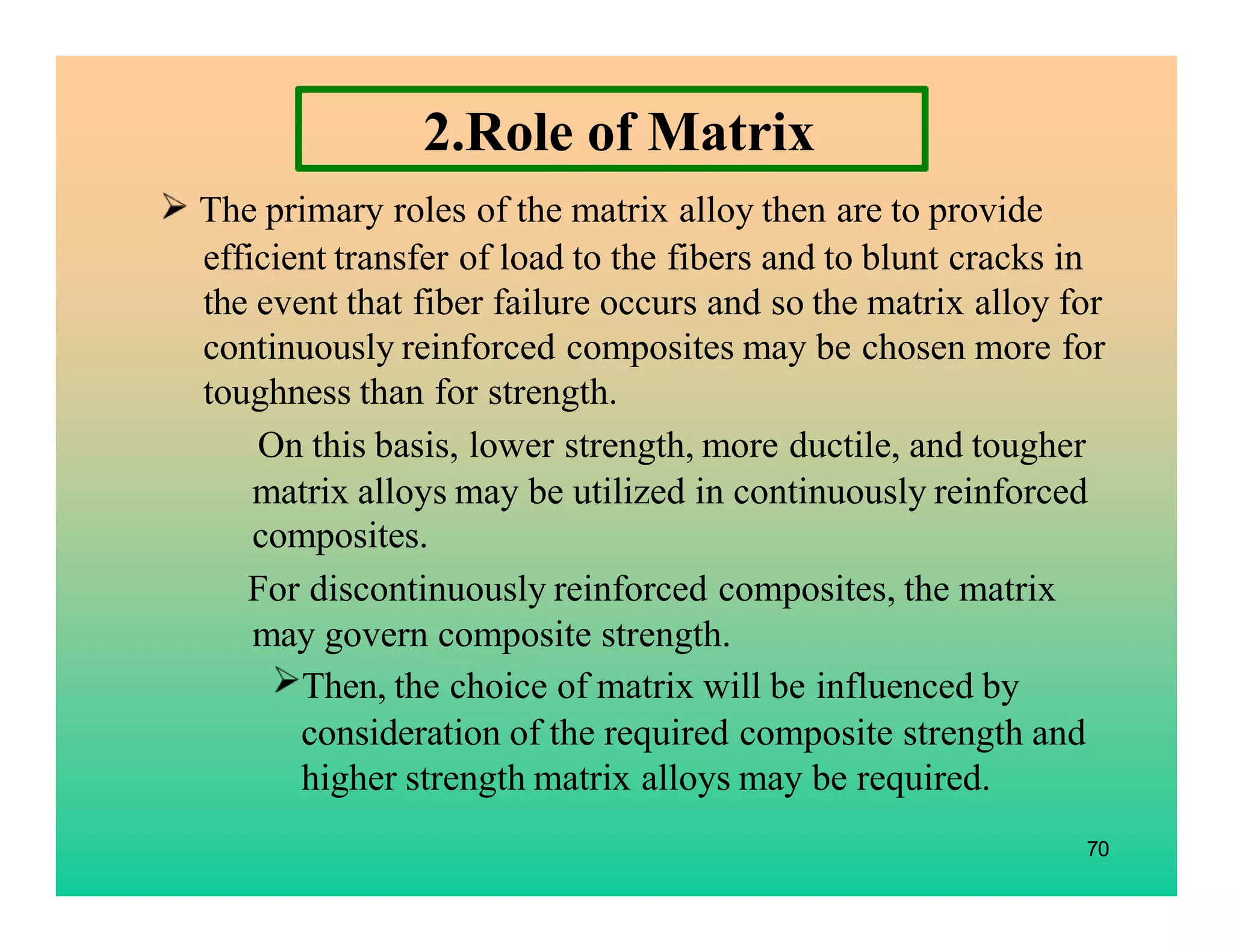 2.Role of Matrix
The primary roles of the matrix alloy then are to provide
efficient transfer of load to the fibers and to blunt cracks in
the event that fiber failure occurs and so the matrix alloy for
continuously reinforced composites may be chosen more for
toughness than for strength.
On this basis, lower strength, more ductile, and tougher
matrix alloys may be utilized in continuously reinforced
composites.
For discontinuously reinforced composites, the matrix
may govern composite strength.
Then, the choice of matrix will be influenced by
consideration of the required composite strength and
higher strength matrix alloys may be required.
70
 