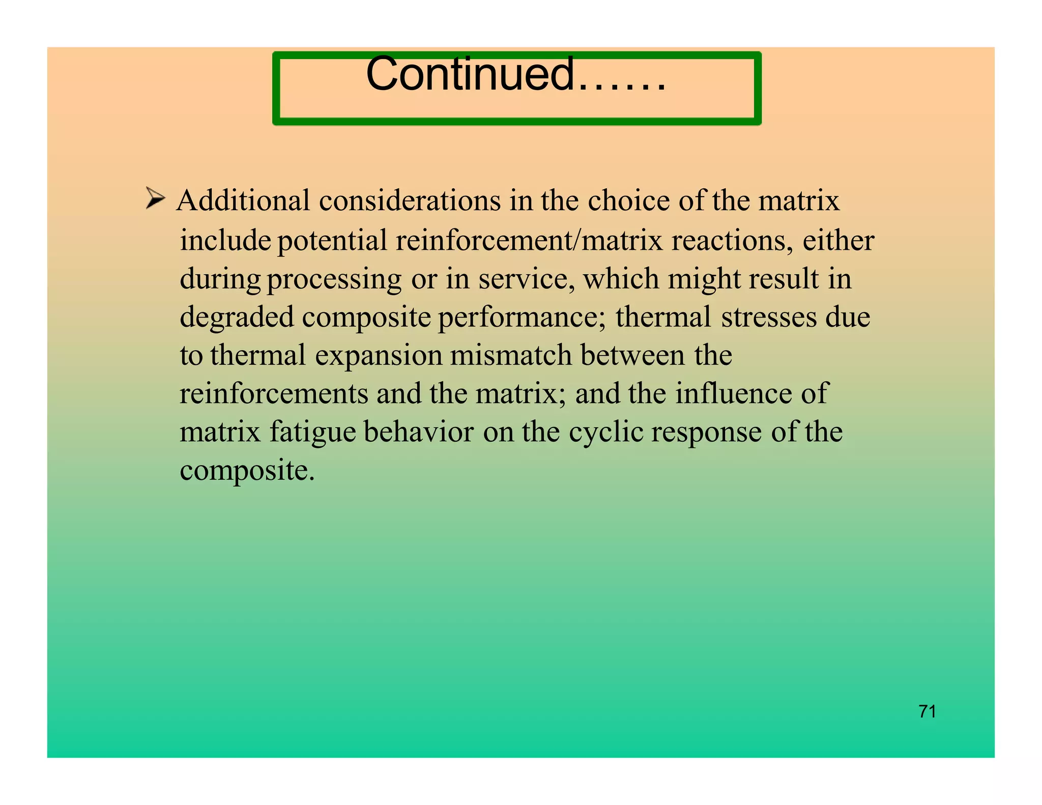 71
Additional considerations in the choice of the matrix
include potential reinforcement/matrix reactions, either
during processing or in service, which might result in
degraded composite performance; thermal stresses due
to thermal expansion mismatch between the
reinforcements and the matrix; and the influence of
matrix fatigue behavior on the cyclic response of the
composite.
Continued……
 