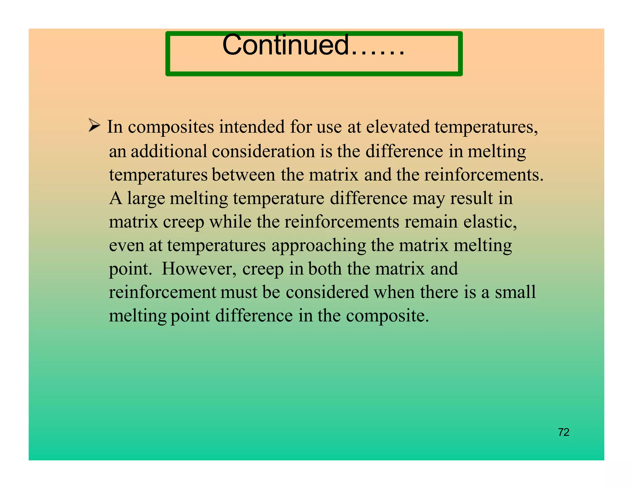 72
In composites intended for use at elevated temperatures,
an additional consideration is the difference in melting
temperatures between the matrix and the reinforcements.
A large melting temperature difference may result in
matrix creep while the reinforcements remain elastic,
even at temperatures approaching the matrix melting
point. However, creep in both the matrix and
reinforcement must be considered when there is a small
melting point difference in the composite.
Continued……
 