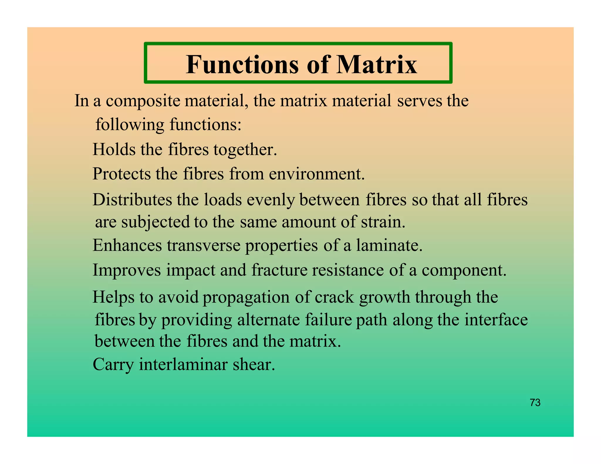 Functions of Matrix
In a composite material, the matrix material serves the
following functions:
Holds the fibres together.
Protects the fibres from environment.
Distributes the loads evenly between fibres so that all fibres
are subjected to the same amount of strain.
Enhances transverse properties of a laminate.
Improves impact and fracture resistance of a component.
Helps to avoid propagation of crack growth through the
fibres by providing alternate failure path along the interface
between the fibres and the matrix.
Carry interlaminar shear.
73
 