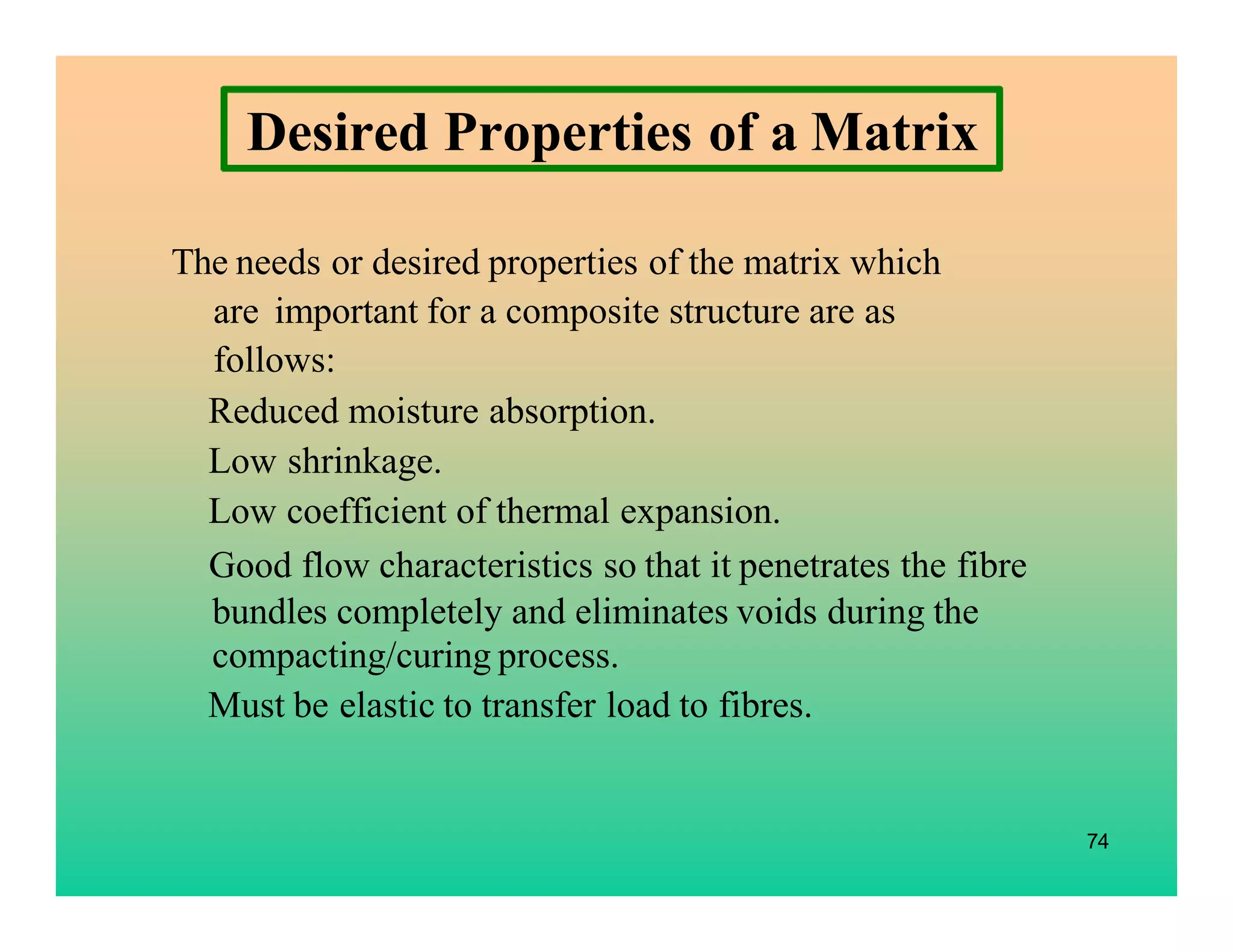 74
Desired Properties of a Matrix
The needs or desired properties of the matrix which
are important for a composite structure are as
follows:
Reduced moisture absorption.
Low shrinkage.
Low coefficient of thermal expansion.
Good flow characteristics so that it penetrates the fibre
bundles completely and eliminates voids during the
compacting/curing process.
Must be elastic to transfer load to fibres.
 