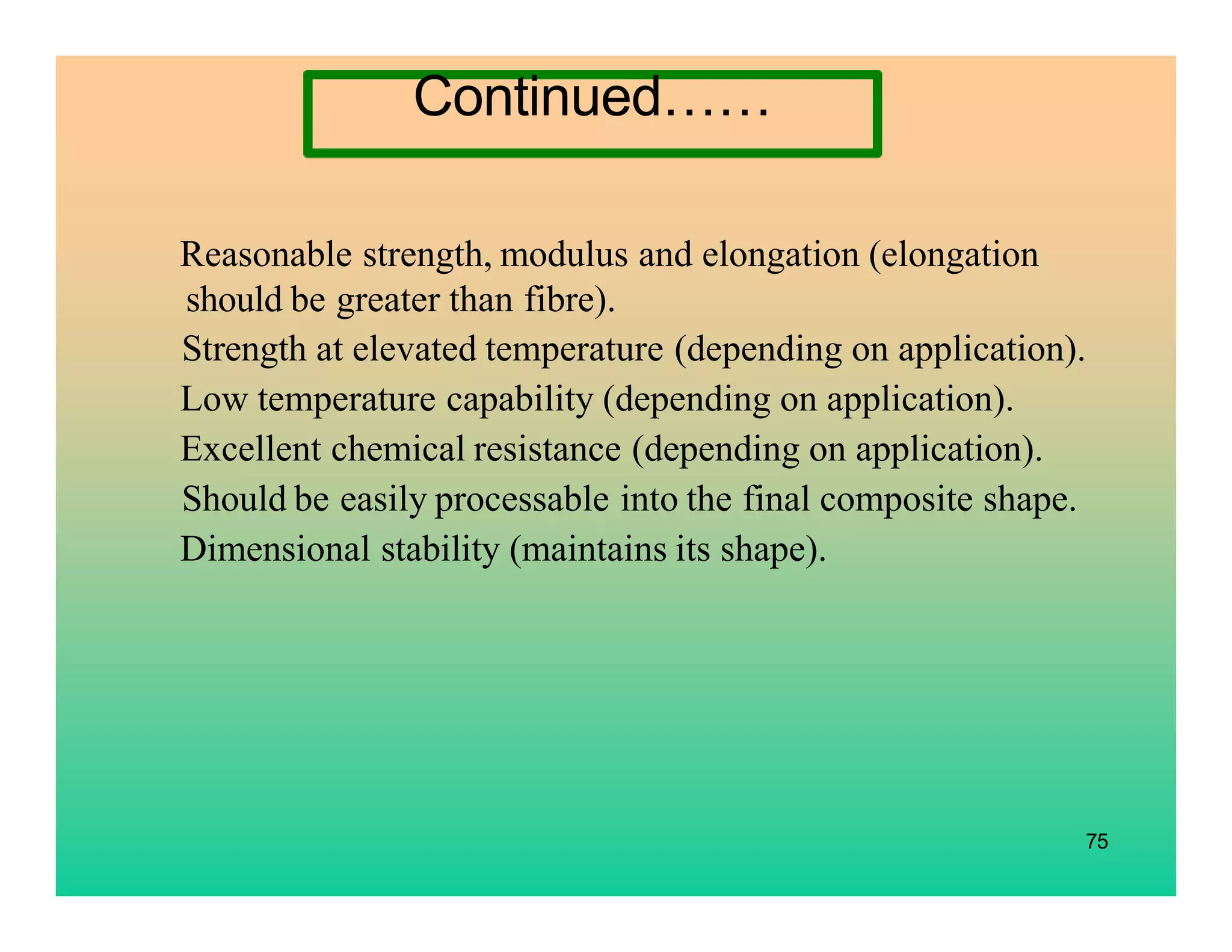 75
Reasonable strength, modulus and elongation (elongation
should be greater than fibre).
Strength at elevated temperature (depending on application).
Low temperature capability (depending on application).
Excellent chemical resistance (depending on application).
Should be easily processable into the final composite shape.
Dimensional stability (maintains its shape).
Continued……
 