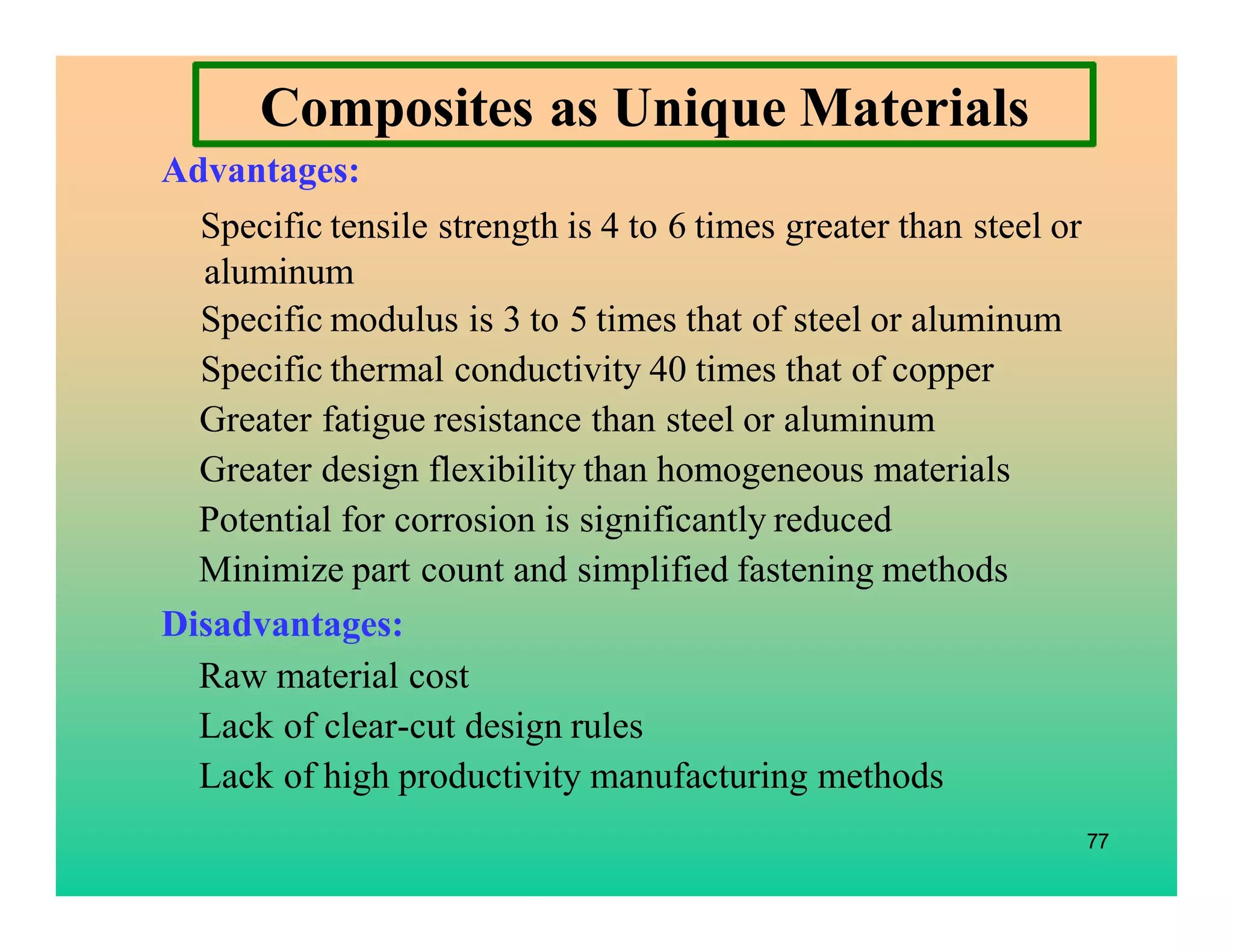 77
Composites as Unique Materials
Advantages:
Specific tensile strength is 4 to 6 times greater than steel or
aluminum
Specific modulus is 3 to 5 times that of steel or aluminum
Specific thermal conductivity 40 times that of copper
Greater fatigue resistance than steel or aluminum
Greater design flexibility than homogeneous materials
Potential for corrosion is significantly reduced
Minimize part count and simplified fastening methods
Disadvantages:
Raw material cost
Lack of clear-cut design rules
Lack of high productivity manufacturing methods
 