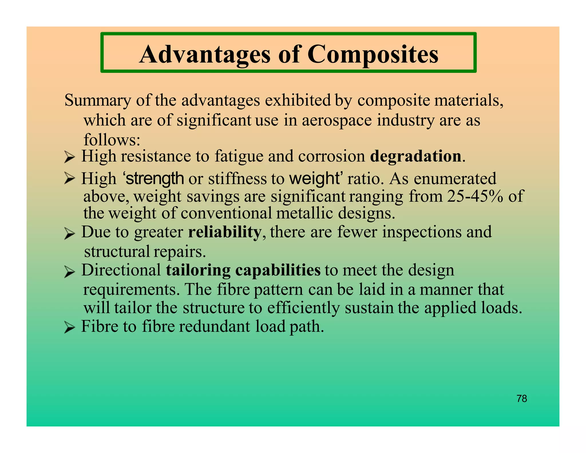 High resistance to fatigue and corrosion degradation.
Summary of the advantages exhibited by composite materials,
which are of significant use in aerospace industry are as
follows:
High ‘strength or stiffness to weight’ ratio. As enumerated
above, weight savings are significant ranging from 25-45% of
the weight of conventional metallic designs.
Fibre to fibre redundant load path.
78
Due to greater reliability, there are fewer inspections and
structural repairs.
Directional tailoring capabilities to meet the design
requirements. The fibre pattern can be laid in a manner that
will tailor the structure to efficiently sustain the applied loads.
Advantages of Composites
 