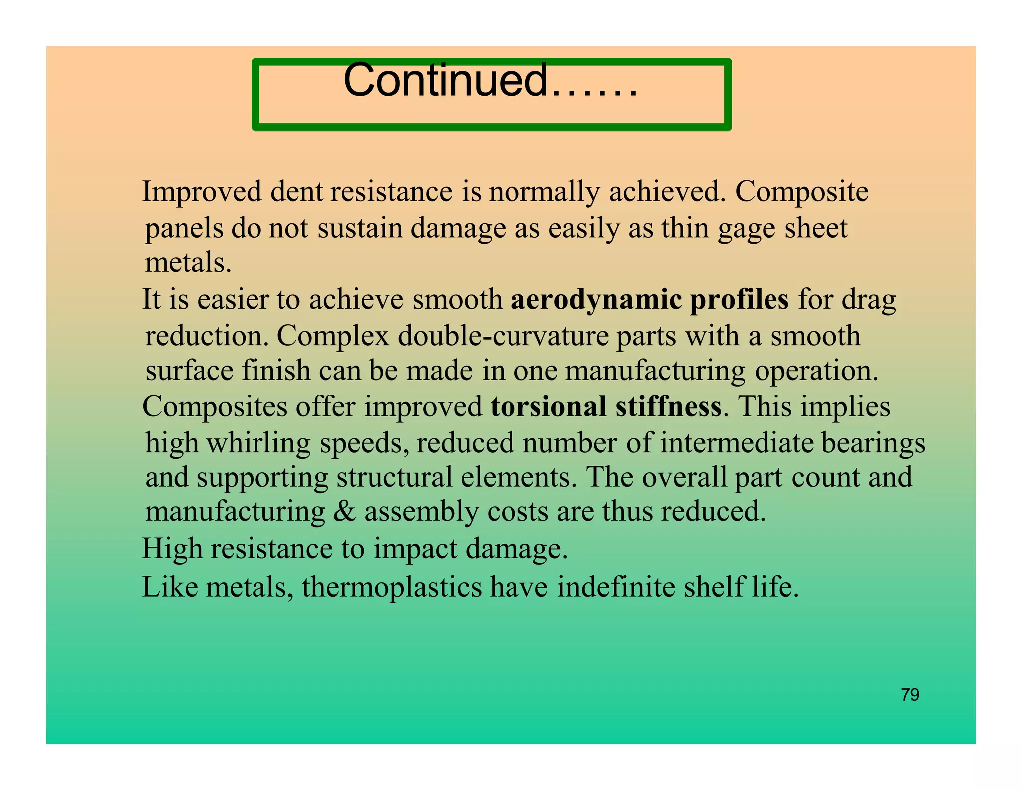 Improved dent resistance is normally achieved. Composite
panels do not sustain damage as easily as thin gage sheet
metals.
It is easier to achieve smooth aerodynamic profiles for drag
reduction. Complex double-curvature parts with a smooth
surface finish can be made in one manufacturing operation.
Composites offer improved torsional stiffness. This implies
high whirling speeds, reduced number of intermediate bearings
and supporting structural elements. The overall part count and
manufacturing & assembly costs are thus reduced.
High resistance to impact damage.
Like metals, thermoplastics have indefinite shelf life.
79
Continued……
 