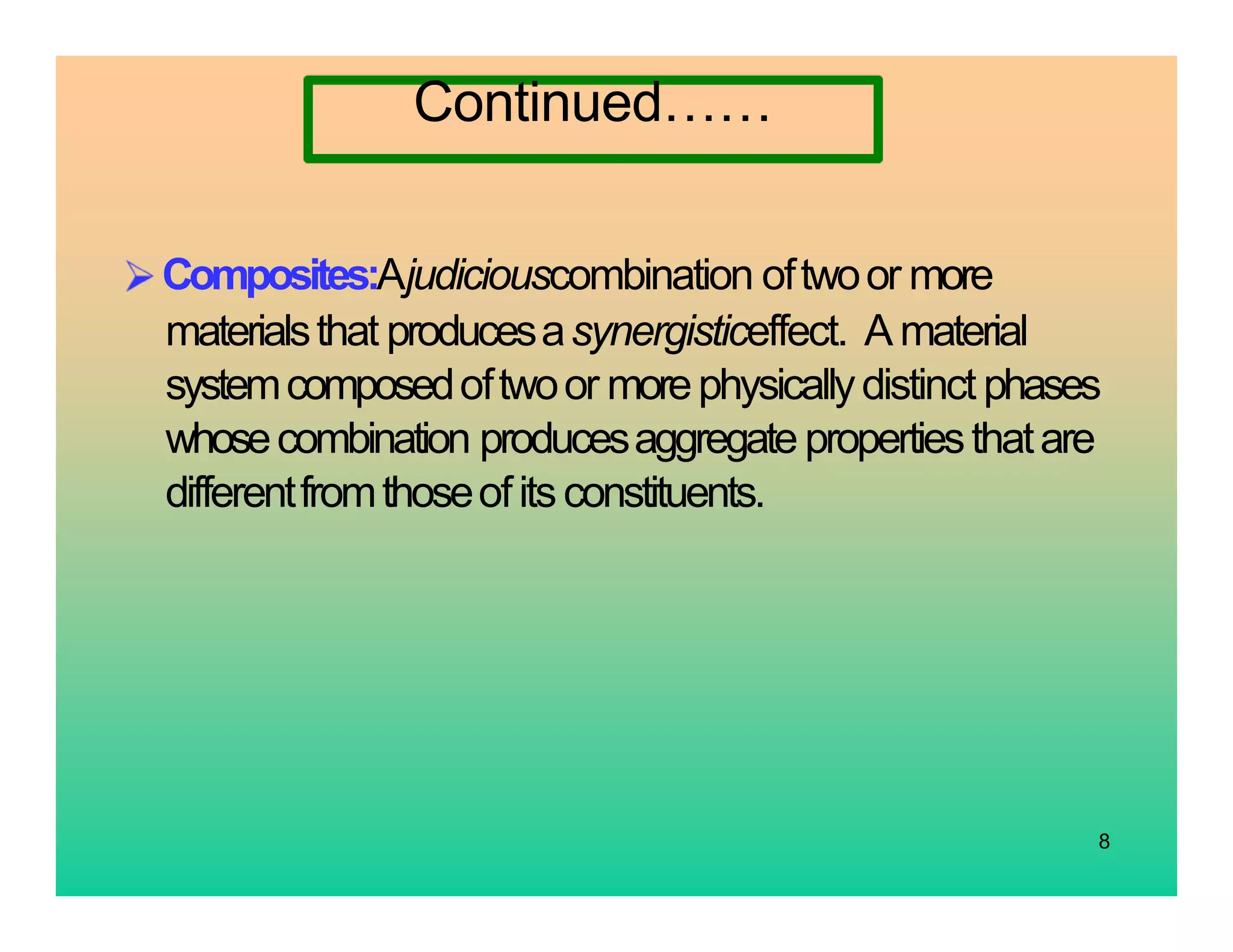 8
Continued……
Composites:Ajudiciouscombination oftwoor more
materialsthat producesasynergisticeffect. A material
systemcomposedoftwoor morephysicallydistinct phases
whosecombination producesaggregate propertiesthatare
differentfromthoseofitsconstituents.
 