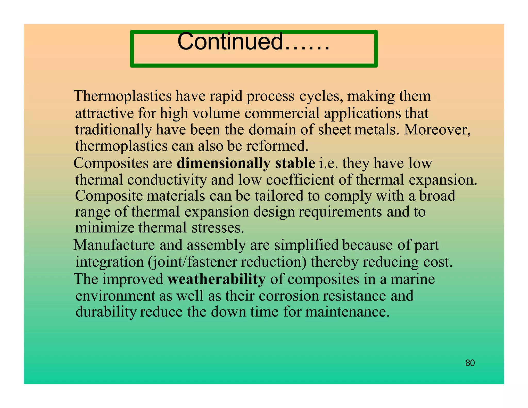 Thermoplastics have rapid process cycles, making them
attractive for high volume commercial applications that
traditionally have been the domain of sheet metals. Moreover,
thermoplastics can also be reformed.
Composites are dimensionally stable i.e. they have low
thermal conductivity and low coefficient of thermal expansion.
Composite materials can be tailored to comply with a broad
range of thermal expansion design requirements and to
minimize thermal stresses.
Manufacture and assembly are simplified because of part
integration (joint/fastener reduction) thereby reducing cost.
The improved weatherability of composites in a marine
environment as well as their corrosion resistance and
durability reduce the down time for maintenance.
80
Continued……
 