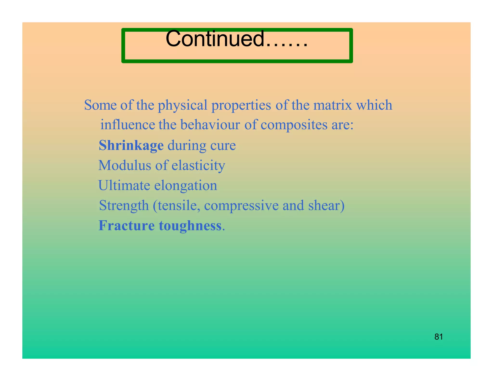 81
Some of the physical properties of the matrix which
influence the behaviour of composites are:
Shrinkage during cure
Modulus of elasticity
Ultimate elongation
Strength (tensile, compressive and shear)
Fracture toughness.
Continued……
 