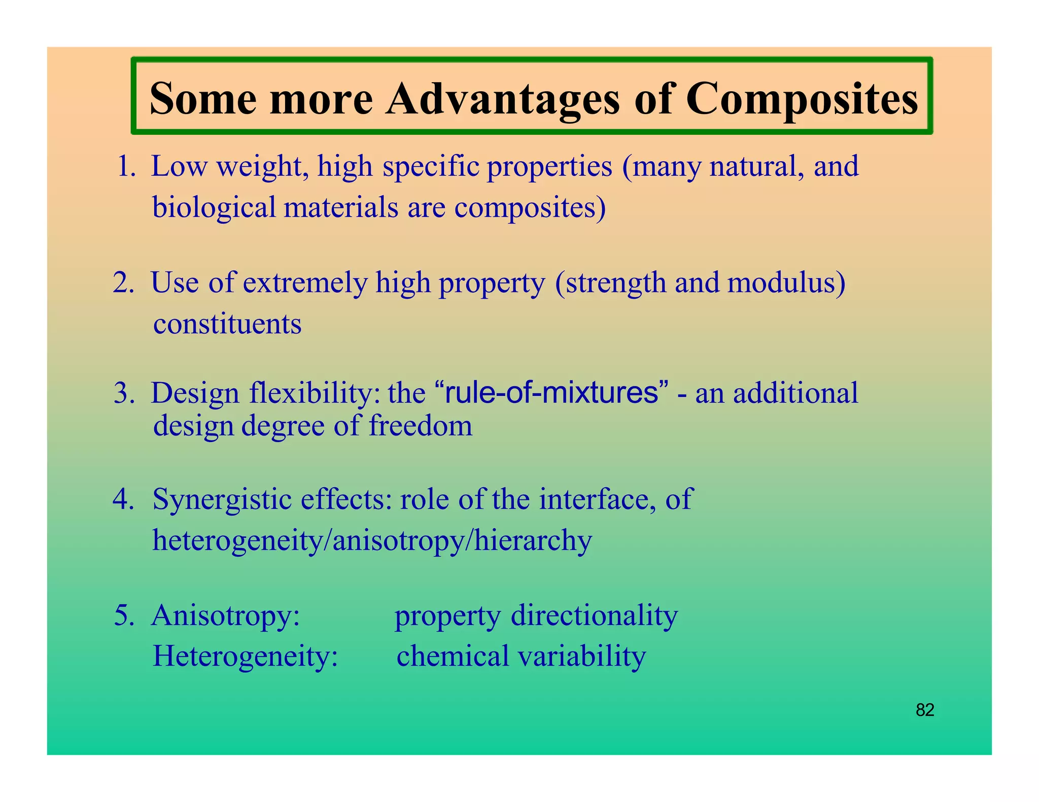 Some more Advantages of Composites
1. Low weight, high specific properties (many natural, and
biological materials are composites)
2. Use of extremely high property (strength and modulus)
constituents
3. Design flexibility: the “rule-of-mixtures” - an additional
design degree of freedom
4. Synergistic effects: role of the interface, of
heterogeneity/anisotropy/hierarchy
5. Anisotropy: property directionality
Heterogeneity: chemical variability
82
 