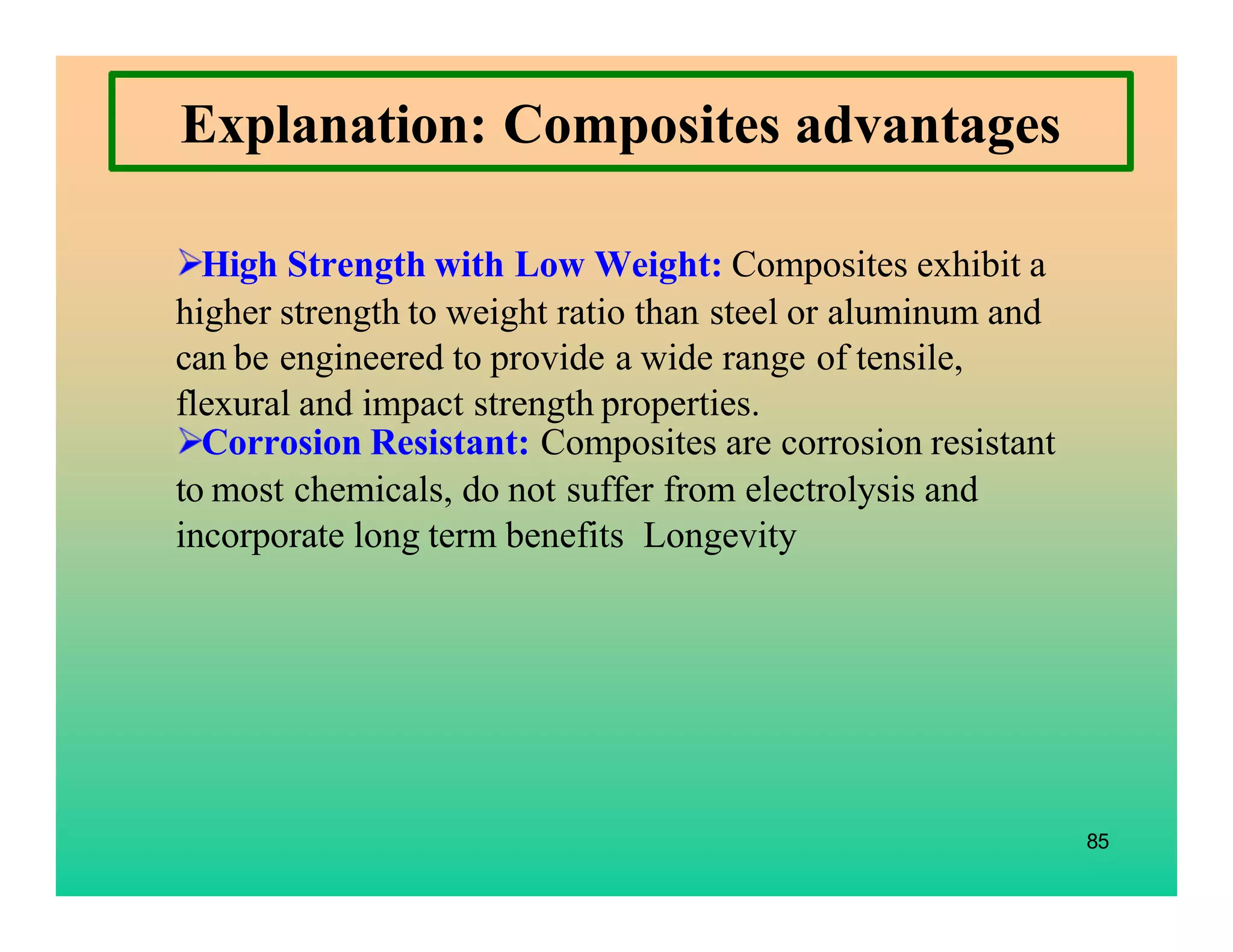 85
Explanation: Composites advantages
High Strength with Low Weight: Composites exhibit a
higher strength to weight ratio than steel or aluminum and
can be engineered to provide a wide range of tensile,
flexural and impact strength properties.
Corrosion Resistant: Composites are corrosion resistant
to most chemicals, do not suffer from electrolysis and
incorporate long term benefits Longevity
 