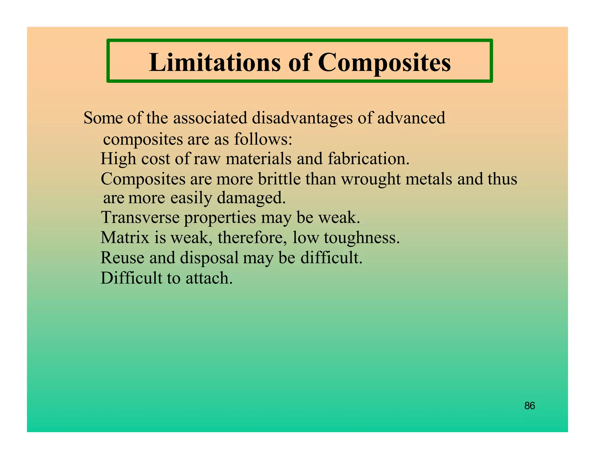86
Some of the associated disadvantages of advanced
composites are as follows:
High cost of raw materials and fabrication.
Composites are more brittle than wrought metals and thus
are more easily damaged.
Transverse properties may be weak.
Matrix is weak, therefore, low toughness.
Reuse and disposal may be difficult.
Difficult to attach.
Limitations of Composites
 