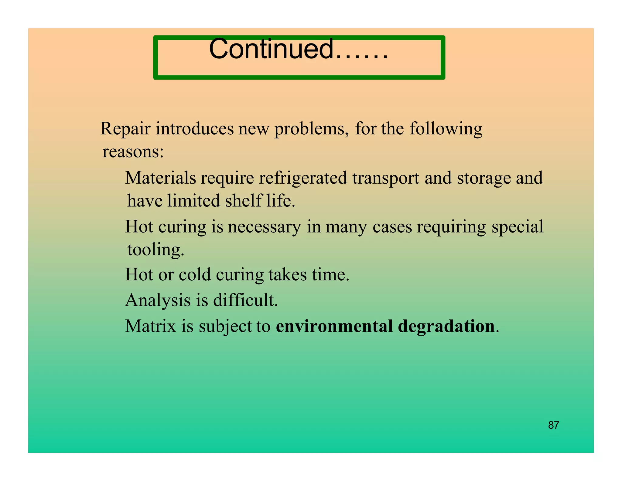87
Repair introduces new problems, for the following
reasons:
Materials require refrigerated transport and storage and
have limited shelf life.
Hot curing is necessary in many cases requiring special
tooling.
Hot or cold curing takes time.
Analysis is difficult.
Matrix is subject to environmental degradation.
Continued……
 