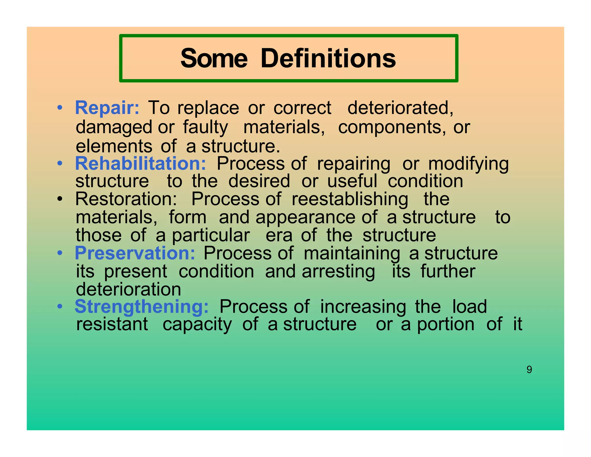 Some Definitions
• Repair: To replace or correct deteriorated,
damaged or faulty materials, components, or
elements of a structure.
• Rehabilitation: Process of repairing or modifying
structure to the desired or useful condition
• Restoration: Process of reestablishing the
materials, form and appearance of a structure to
those of a particular era of the structure
• Preservation: Process of maintaining a structure
its present condition and arresting its further
deterioration
• Strengthening: Process of increasing the load
resistant capacity of a structure or a portion of it
9
 