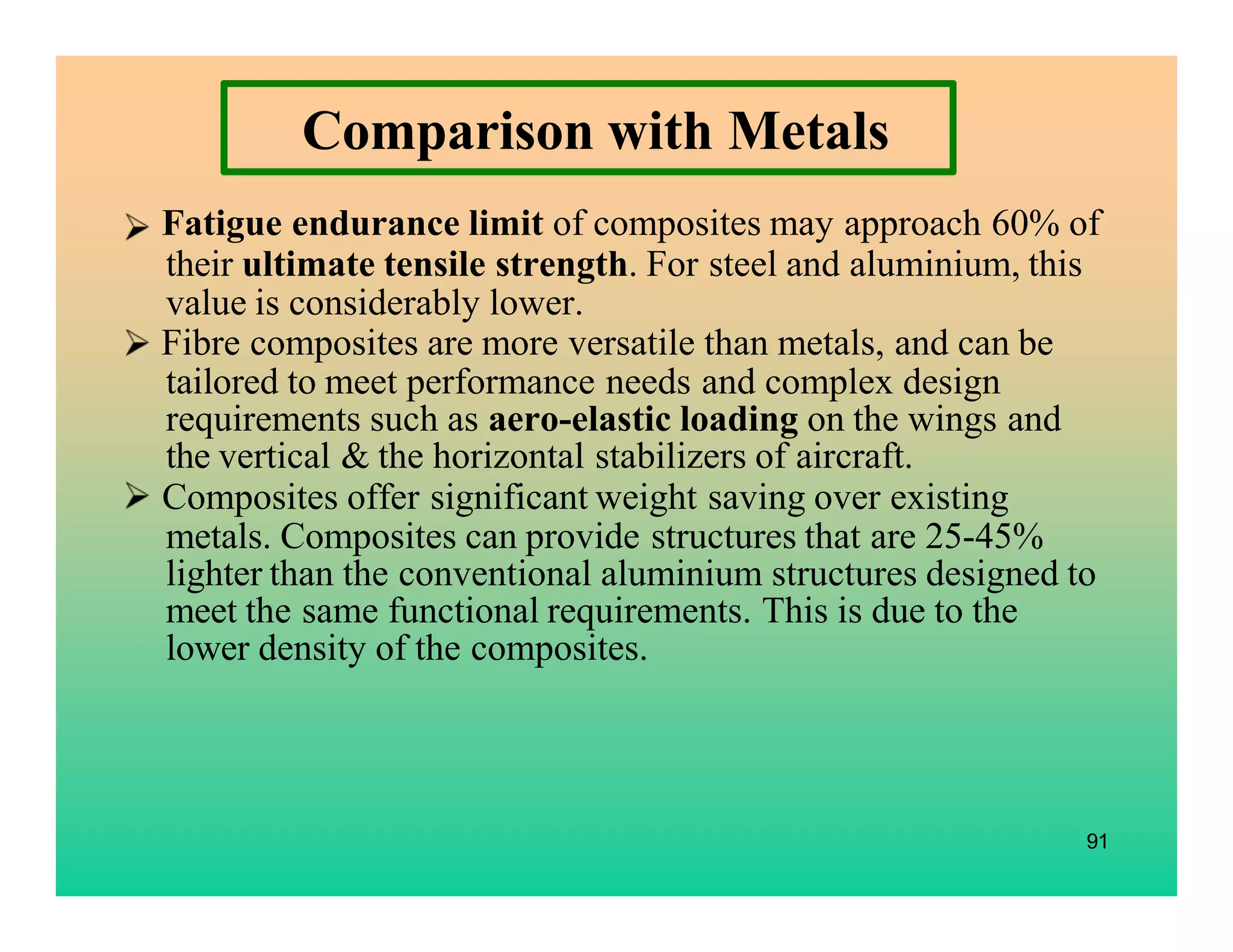 91
Comparison with Metals
Fatigue endurance limit of composites may approach 60% of
their ultimate tensile strength. For steel and aluminium, this
value is considerably lower.
Fibre composites are more versatile than metals, and can be
tailored to meet performance needs and complex design
requirements such as aero-elastic loading on the wings and
the vertical & the horizontal stabilizers of aircraft.
Composites offer significant weight saving over existing
metals. Composites can provide structures that are 25-45%
lighter than the conventional aluminium structures designed to
meet the same functional requirements. This is due to the
lower density of the composites.
 