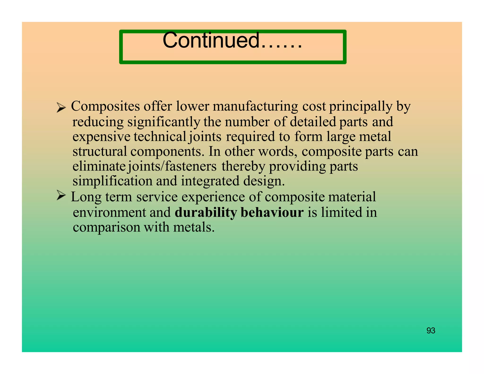 93
Composites offer lower manufacturing cost principally by
reducing significantly the number of detailed parts and
expensive technical joints required to form large metal
structural components. In other words, composite parts can
eliminatejoints/fasteners thereby providing parts
simplification and integrated design.
Long term service experience of composite material
environment and durability behaviour is limited in
comparison with metals.
Continued……
 
