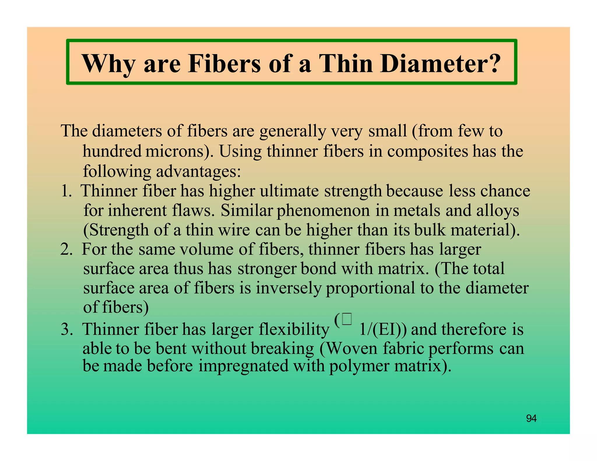 The diameters of fibers are generally very small (from few to
hundred microns). Using thinner fibers in composites has the
following advantages:
1. Thinner fiber has higher ultimate strength because less chance
for inherent flaws. Similar phenomenon in metals and alloys
(Strength of a thin wire can be higher than its bulk material).
2. For the same volume of fibers, thinner fibers has larger
surface area thus has stronger bond with matrix. (The total
surface area of fibers is inversely proportional to the diameter
of fibers)
3. Thinner fiber has larger flexibility 1/(EI)) and therefore is
able to be bent without breaking (Woven fabric performs can
be made before impregnated with polymer matrix).
94
Why are Fibers of a Thin Diameter?
 