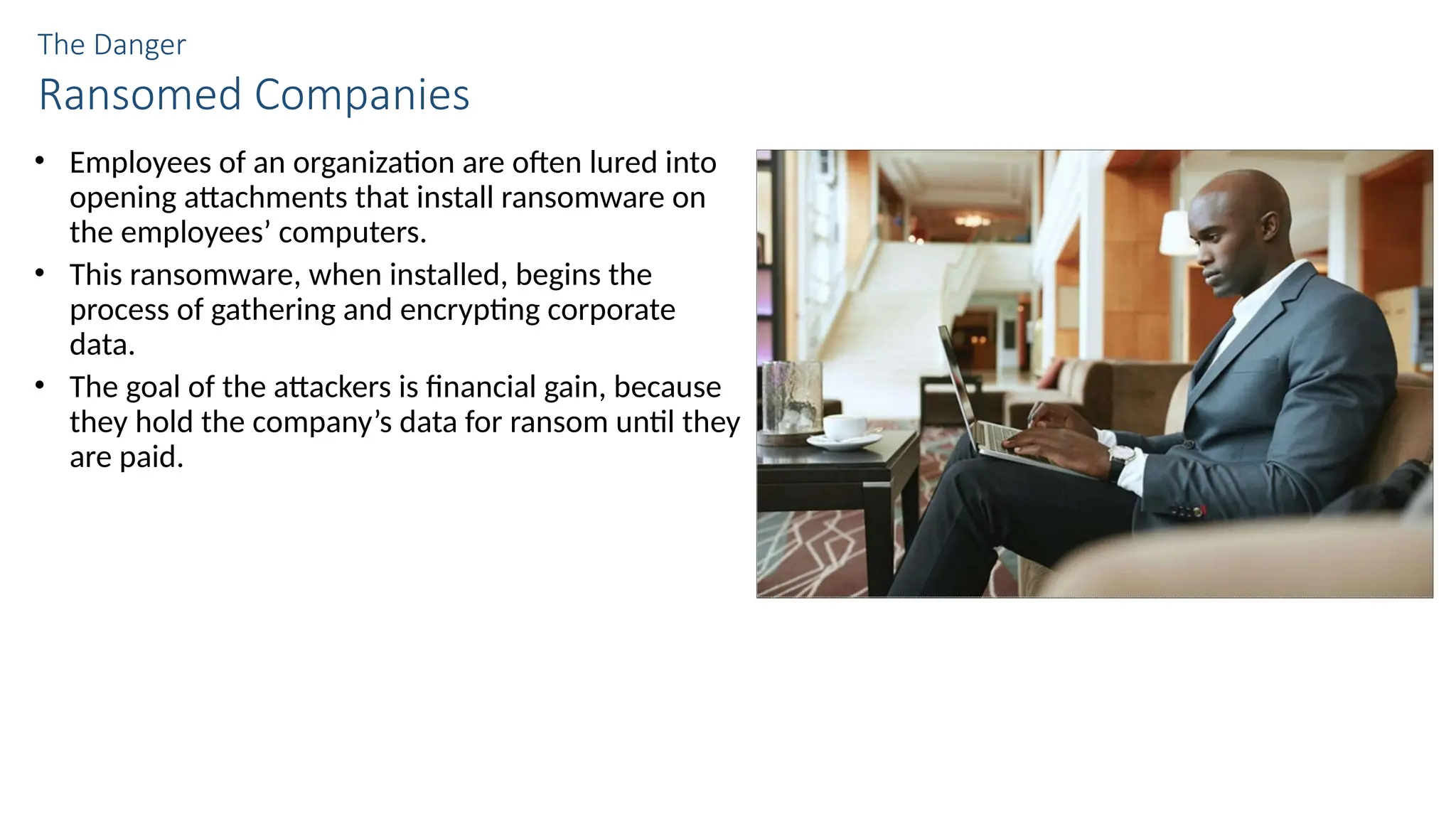 The Danger
Ransomed Companies
• Employees of an organization are often lured into
opening attachments that install ransomware on
the employees’ computers.
• This ransomware, when installed, begins the
process of gathering and encrypting corporate
data.
• The goal of the attackers is financial gain, because
they hold the company’s data for ransom until they
are paid.
 