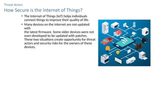 Threat Actors
How Secure is the Internet of Things?
• The Internet of Things (IoT) helps individuals
connect things to improve their quality of life.
• Many devices on the internet are not updated
with
the latest firmware. Some older devices were not
even developed to be updated with patches.
These two situations create opportunity for threat
actors and security risks for the owners of these
devices.
 