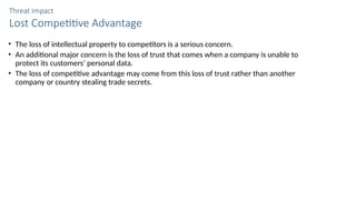 Threat Impact
Lost Competitive Advantage
• The loss of intellectual property to competitors is a serious concern.
• An additional major concern is the loss of trust that comes when a company is unable to
protect its customers’ personal data.
• The loss of competitive advantage may come from this loss of trust rather than another
company or country stealing trade secrets.
 