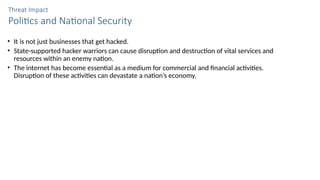 Threat Impact
Politics and National Security
• It is not just businesses that get hacked.
• State-supported hacker warriors can cause disruption and destruction of vital services and
resources within an enemy nation.
• The internet has become essential as a medium for commercial and financial activities.
Disruption of these activities can devastate a nation’s economy.
 