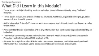 The Danger Summary
What Did I Learn in this Module?
• Threat actors can hijack banking sessions and other personal information by using “evil twin”
hotspots.
• Threat actors include, but are not limited to, amateurs, hacktivists, organized crime groups, state
sponsored, and terrorist groups.
• As the Internet of Things (IoT) expands, webcams, routers, and other devices in our homes are also
under attack.
• Personally Identifiable Information (PII) is any information that can be used to positively identify an
individual.
• The medical community creates and maintains Electronic Medical Records (EMRs) that contain
Protected Health Information (PHI), a subset of PII.
• Personal Security Information (PSI) includes usernames, passwords, and other security-related
information that individuals use to access information or services on the network.
 
