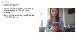 The Danger
Hijacked People
• Hackers can set up open “rogue” wireless
hotspots posing as a genuine wireless
network.
• Rogue wireless hotspots are also known as
“evil twin” hotspots.
 