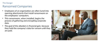 The Danger
Ransomed Companies
• Employees of an organization are often lured into
opening attachments that install ransomware on
the employees’ computers.
• This ransomware, when installed, begins the
process of gathering and encrypting corporate
data.
• The goal of the attackers is financial gain, because
they hold the company’s data for ransom until they
are paid.
 