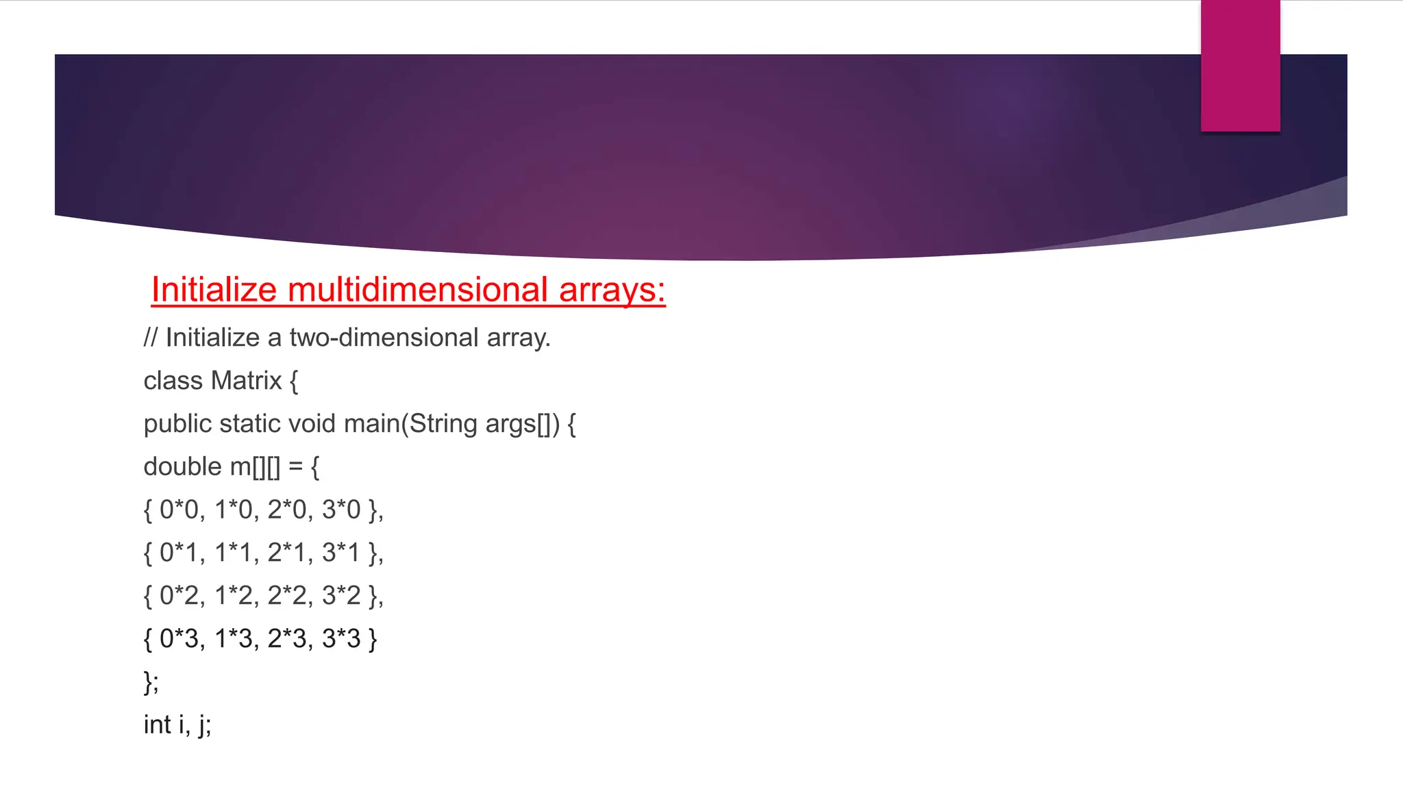 Initialize multidimensional arrays:
// Initialize a two-dimensional array.
class Matrix {
public static void main(String args[]) {
double m[][] = {
{ 0*0, 1*0, 2*0, 3*0 },
{ 0*1, 1*1, 2*1, 3*1 },
{ 0*2, 1*2, 2*2, 3*2 },
{ 0*3, 1*3, 2*3, 3*3 }
};
int i, j;
 
