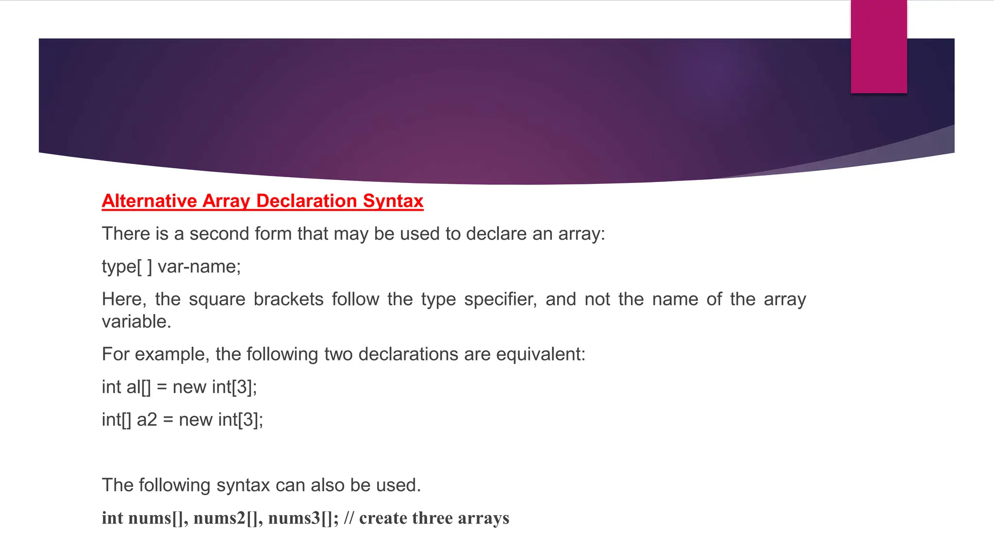 Alternative Array Declaration Syntax
There is a second form that may be used to declare an array:
type[ ] var-name;
Here, the square brackets follow the type specifier, and not the name of the array
variable.
For example, the following two declarations are equivalent:
int al[] = new int[3];
int[] a2 = new int[3];
The following syntax can also be used.
int nums[], nums2[], nums3[]; // create three arrays
 
