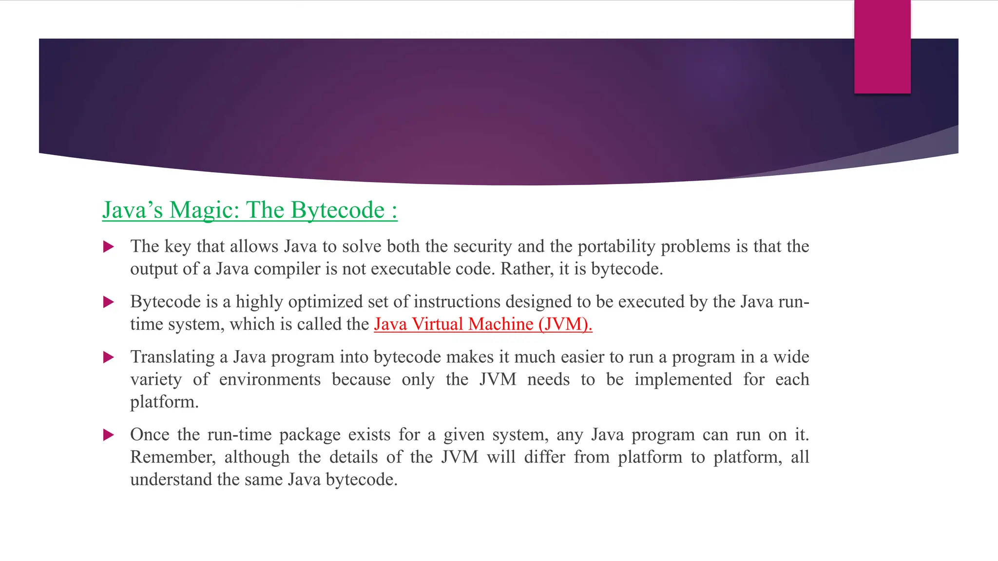 Java’s Magic: The Bytecode :
 The key that allows Java to solve both the security and the portability problems is that the
output of a Java compiler is not executable code. Rather, it is bytecode.
 Bytecode is a highly optimized set of instructions designed to be executed by the Java run-
time system, which is called the Java Virtual Machine (JVM).
 Translating a Java program into bytecode makes it much easier to run a program in a wide
variety of environments because only the JVM needs to be implemented for each
platform.
 Once the run-time package exists for a given system, any Java program can run on it.
Remember, although the details of the JVM will differ from platform to platform, all
understand the same Java bytecode.
 