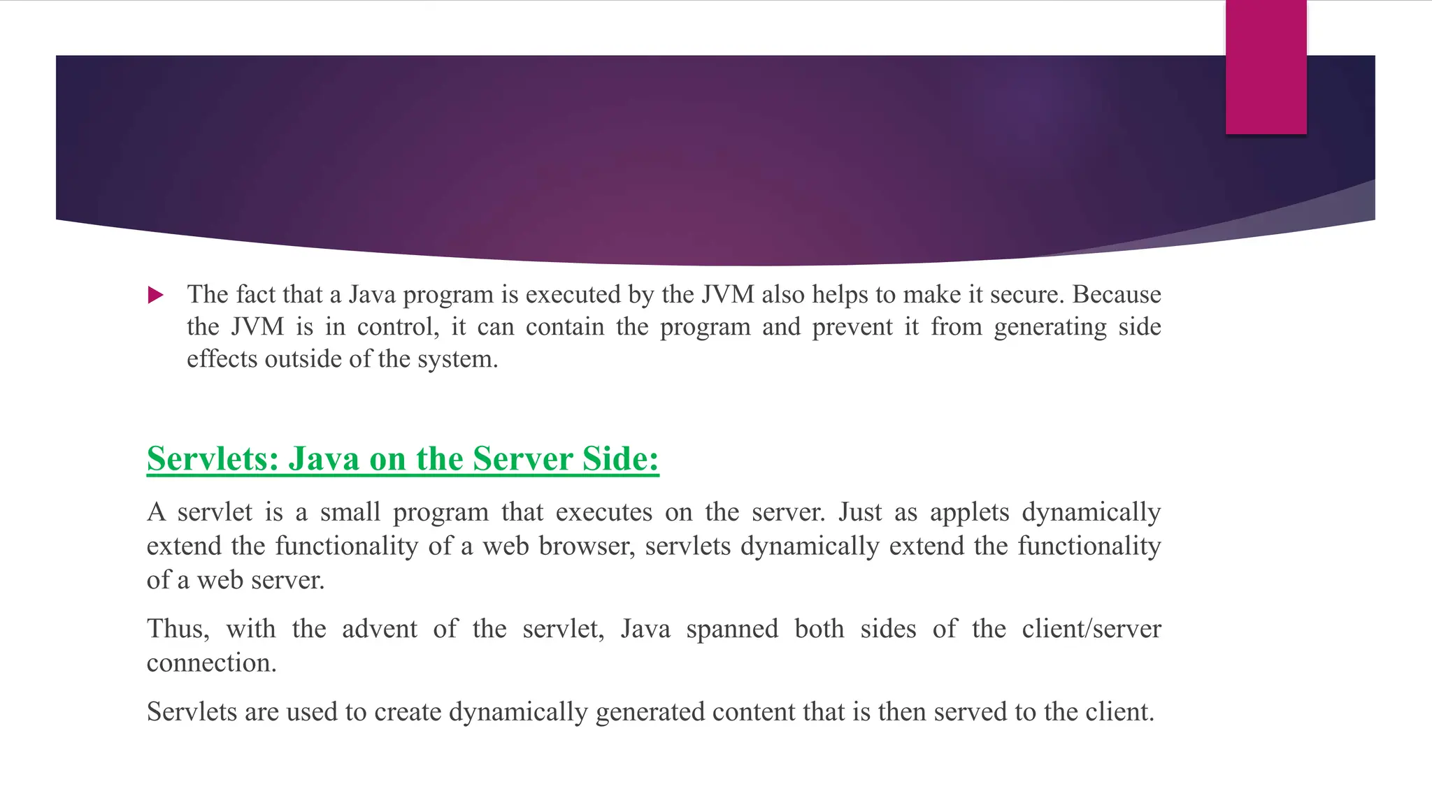  The fact that a Java program is executed by the JVM also helps to make it secure. Because
the JVM is in control, it can contain the program and prevent it from generating side
effects outside of the system.
Servlets: Java on the Server Side:
A servlet is a small program that executes on the server. Just as applets dynamically
extend the functionality of a web browser, servlets dynamically extend the functionality
of a web server.
Thus, with the advent of the servlet, Java spanned both sides of the client/server
connection.
Servlets are used to create dynamically generated content that is then served to the client.
 