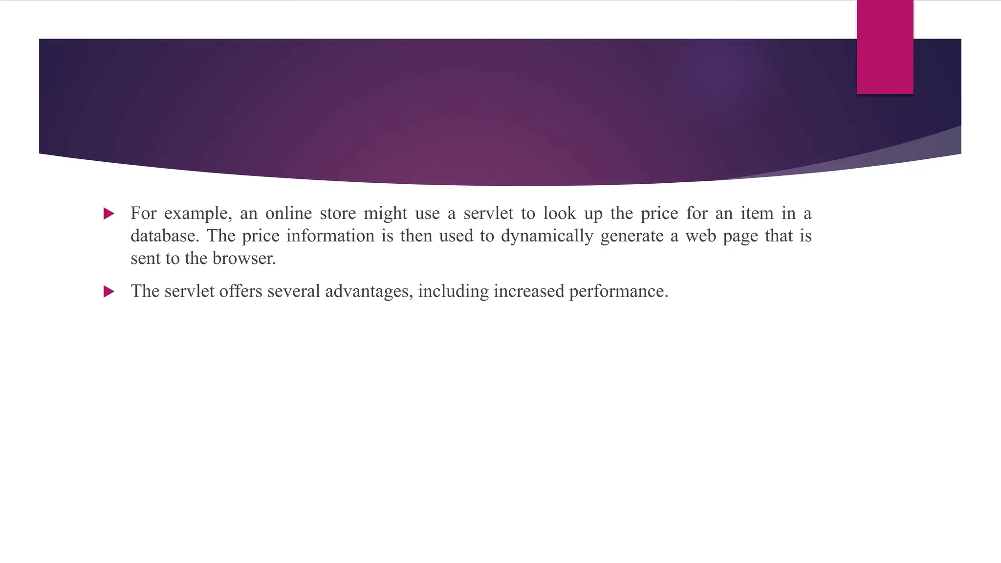 For example, an online store might use a servlet to look up the price for an item in a
database. The price information is then used to dynamically generate a web page that is
sent to the browser.
 The servlet offers several advantages, including increased performance.
 