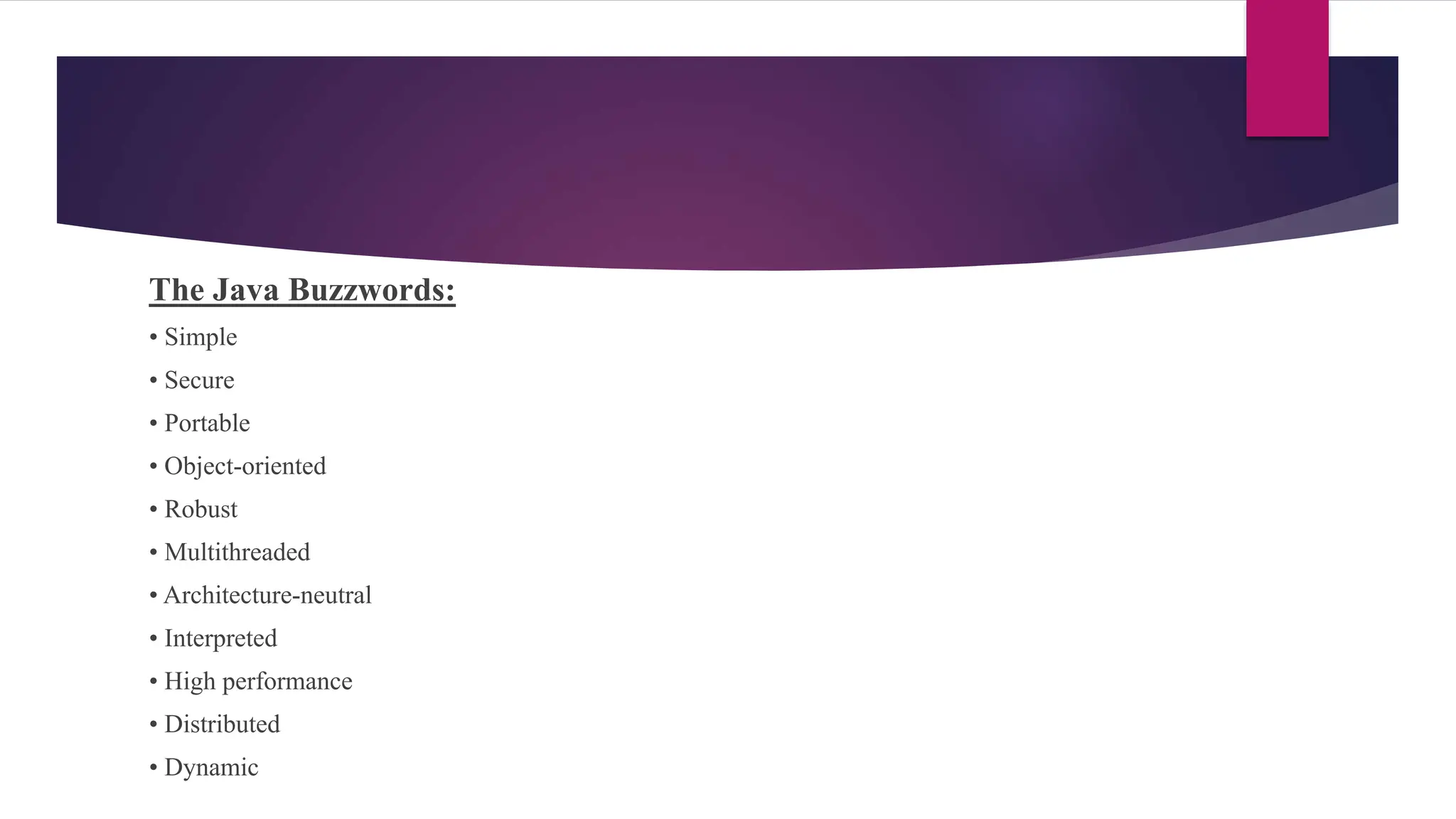 The Java Buzzwords:
• Simple
• Secure
• Portable
• Object-oriented
• Robust
• Multithreaded
• Architecture-neutral
• Interpreted
• High performance
• Distributed
• Dynamic
 
