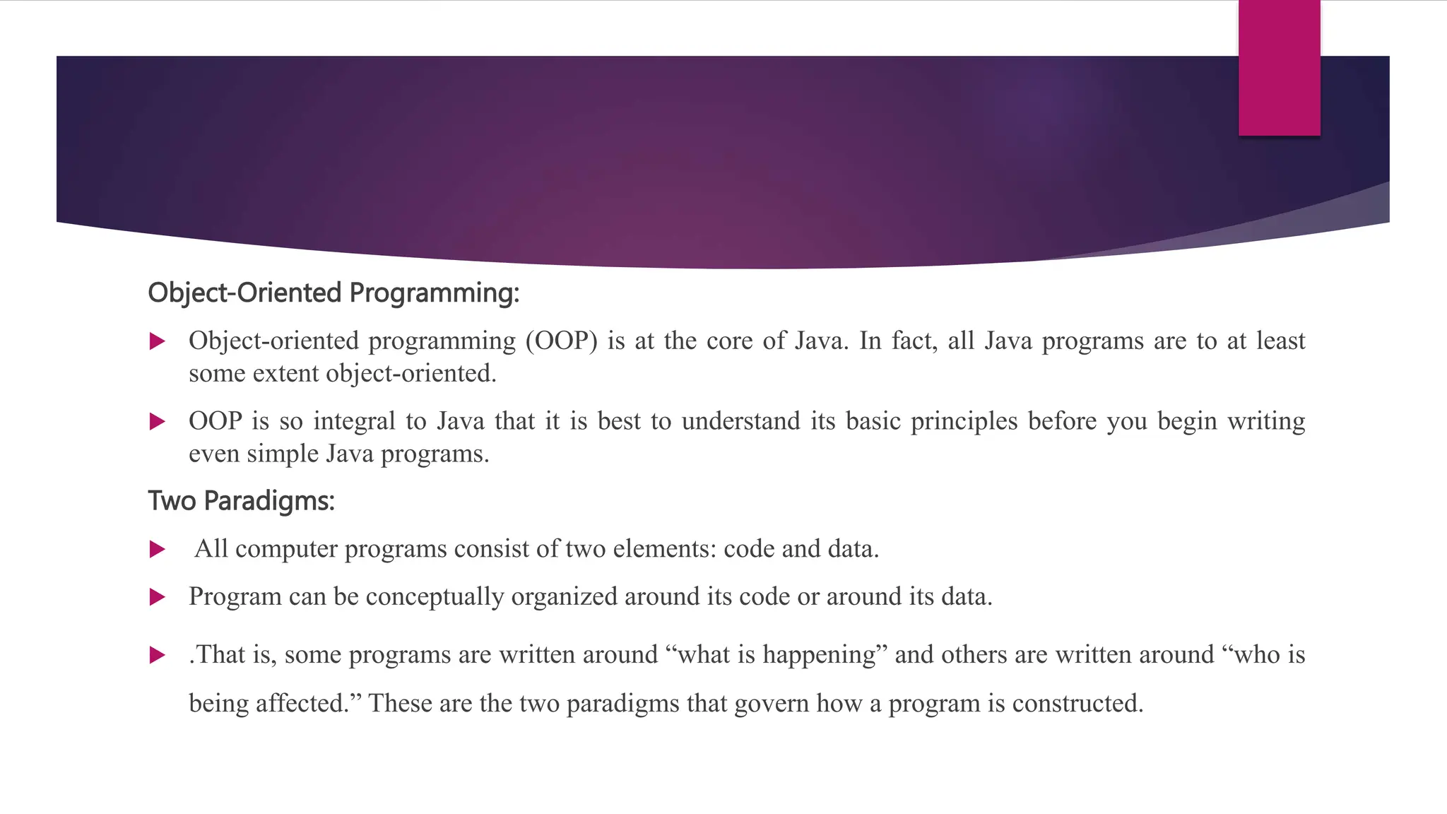 Object-Oriented Programming:
 Object-oriented programming (OOP) is at the core of Java. In fact, all Java programs are to at least
some extent object-oriented.
 OOP is so integral to Java that it is best to understand its basic principles before you begin writing
even simple Java programs.
Two Paradigms:
 All computer programs consist of two elements: code and data.
 Program can be conceptually organized around its code or around its data.
 .That is, some programs are written around “what is happening” and others are written around “who is
being affected.” These are the two paradigms that govern how a program is constructed.
 