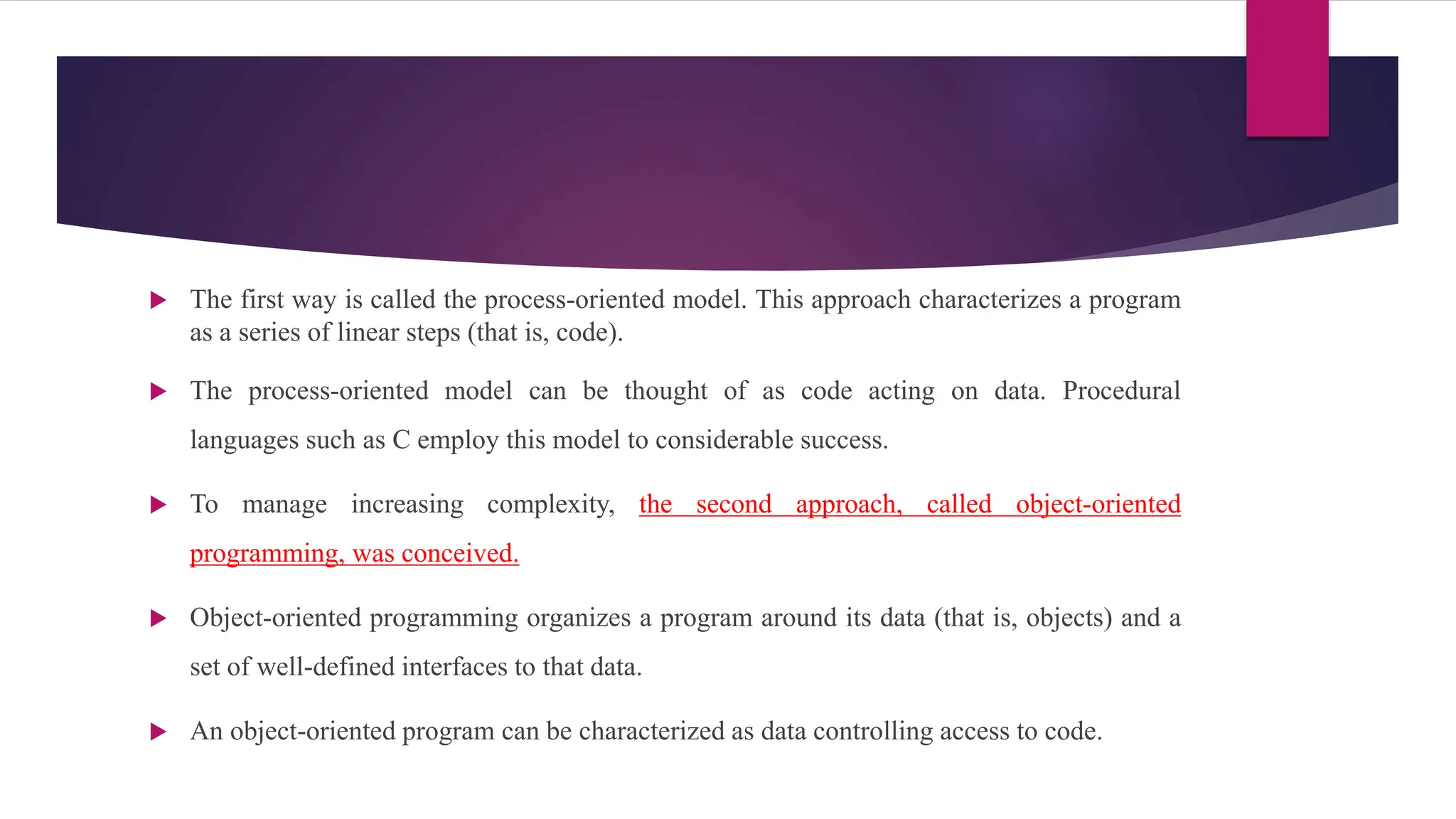  The first way is called the process-oriented model. This approach characterizes a program
as a series of linear steps (that is, code).
 The process-oriented model can be thought of as code acting on data. Procedural
languages such as C employ this model to considerable success.
 To manage increasing complexity, the second approach, called object-oriented
programming, was conceived.
 Object-oriented programming organizes a program around its data (that is, objects) and a
set of well-defined interfaces to that data.
 An object-oriented program can be characterized as data controlling access to code.
 