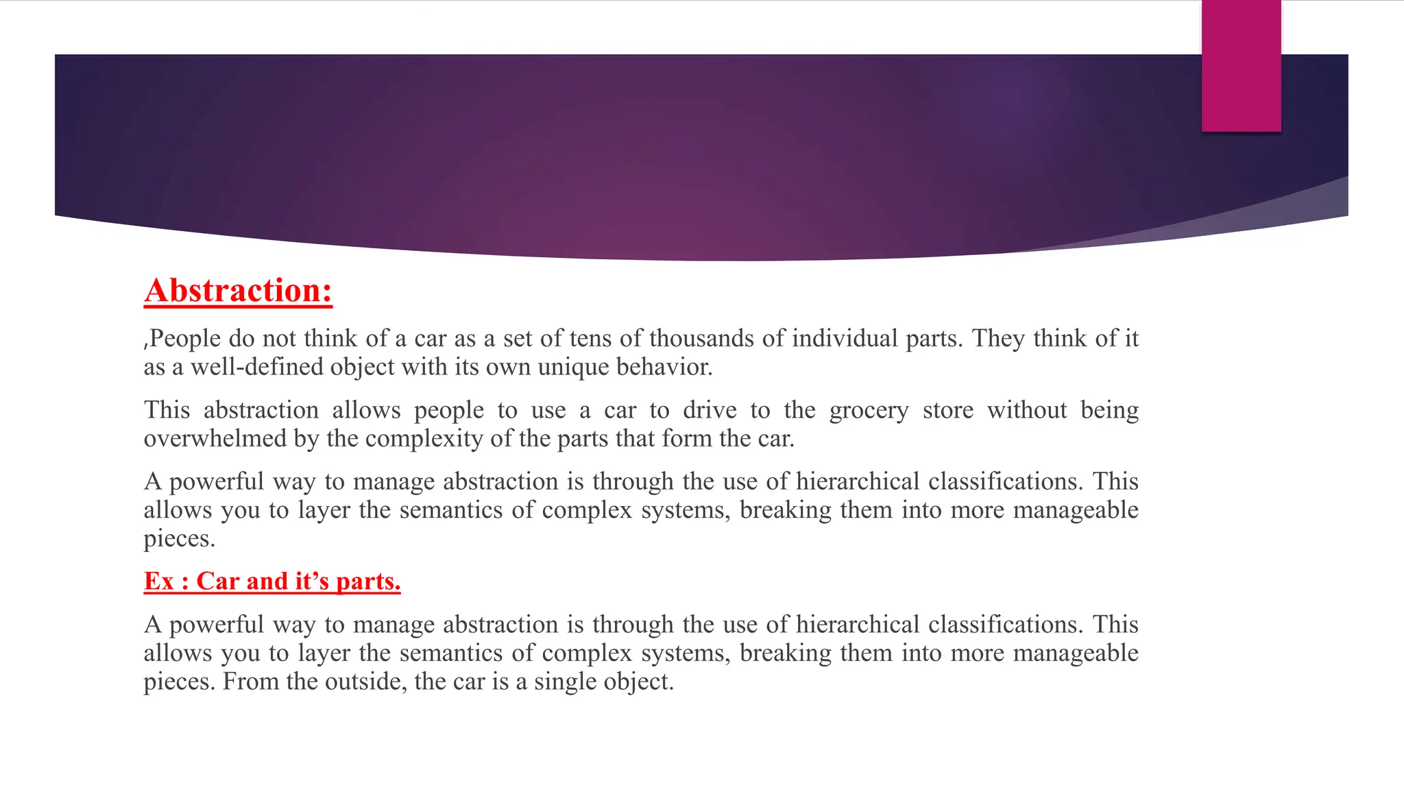 Abstraction:
,People do not think of a car as a set of tens of thousands of individual parts. They think of it
as a well-defined object with its own unique behavior.
This abstraction allows people to use a car to drive to the grocery store without being
overwhelmed by the complexity of the parts that form the car.
A powerful way to manage abstraction is through the use of hierarchical classifications. This
allows you to layer the semantics of complex systems, breaking them into more manageable
pieces.
Ex : Car and it’s parts.
A powerful way to manage abstraction is through the use of hierarchical classifications. This
allows you to layer the semantics of complex systems, breaking them into more manageable
pieces. From the outside, the car is a single object.
 
