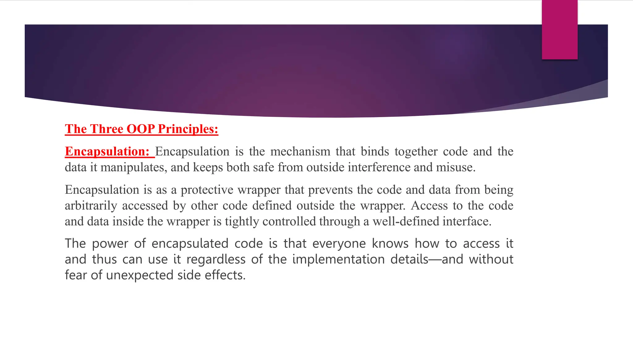 The Three OOP Principles:
Encapsulation: Encapsulation is the mechanism that binds together code and the
data it manipulates, and keeps both safe from outside interference and misuse.
Encapsulation is as a protective wrapper that prevents the code and data from being
arbitrarily accessed by other code defined outside the wrapper. Access to the code
and data inside the wrapper is tightly controlled through a well-defined interface.
The power of encapsulated code is that everyone knows how to access it
and thus can use it regardless of the implementation details—and without
fear of unexpected side effects.
 