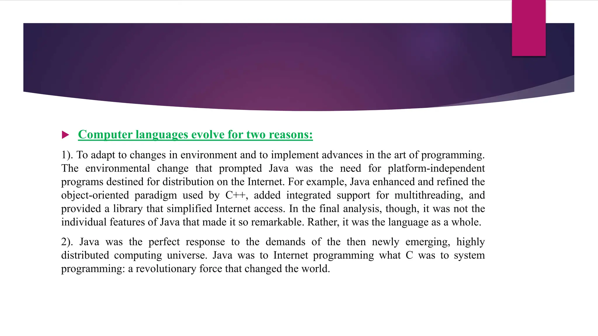  Computer languages evolve for two reasons:
1). To adapt to changes in environment and to implement advances in the art of programming.
The environmental change that prompted Java was the need for platform-independent
programs destined for distribution on the Internet. For example, Java enhanced and refined the
object-oriented paradigm used by C++, added integrated support for multithreading, and
provided a library that simplified Internet access. In the final analysis, though, it was not the
individual features of Java that made it so remarkable. Rather, it was the language as a whole.
2). Java was the perfect response to the demands of the then newly emerging, highly
distributed computing universe. Java was to Internet programming what C was to system
programming: a revolutionary force that changed the world.
 