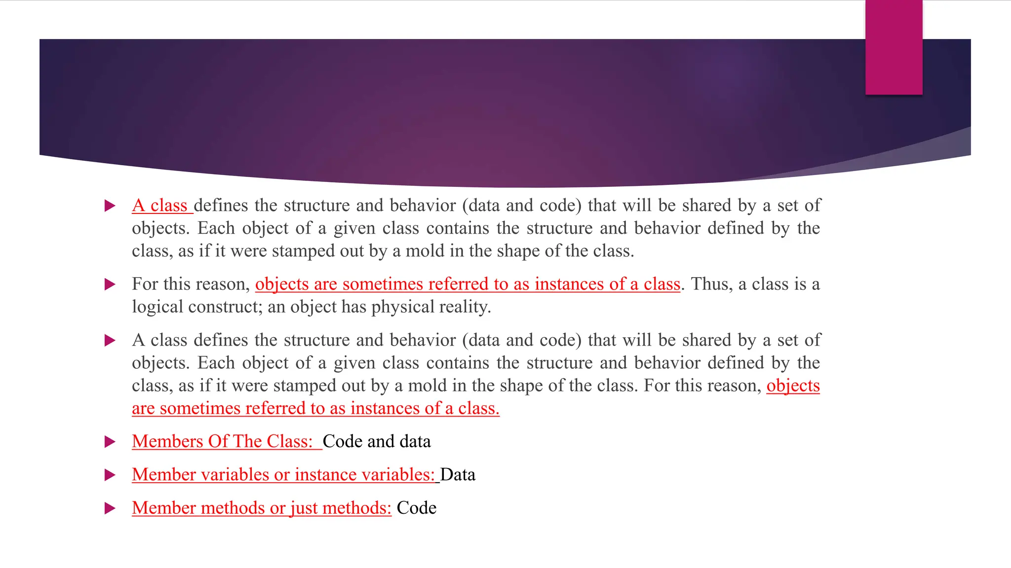  A class defines the structure and behavior (data and code) that will be shared by a set of
objects. Each object of a given class contains the structure and behavior defined by the
class, as if it were stamped out by a mold in the shape of the class.
 For this reason, objects are sometimes referred to as instances of a class. Thus, a class is a
logical construct; an object has physical reality.
 A class defines the structure and behavior (data and code) that will be shared by a set of
objects. Each object of a given class contains the structure and behavior defined by the
class, as if it were stamped out by a mold in the shape of the class. For this reason, objects
are sometimes referred to as instances of a class.
 Members Of The Class: Code and data
 Member variables or instance variables: Data
 Member methods or just methods: Code
 
